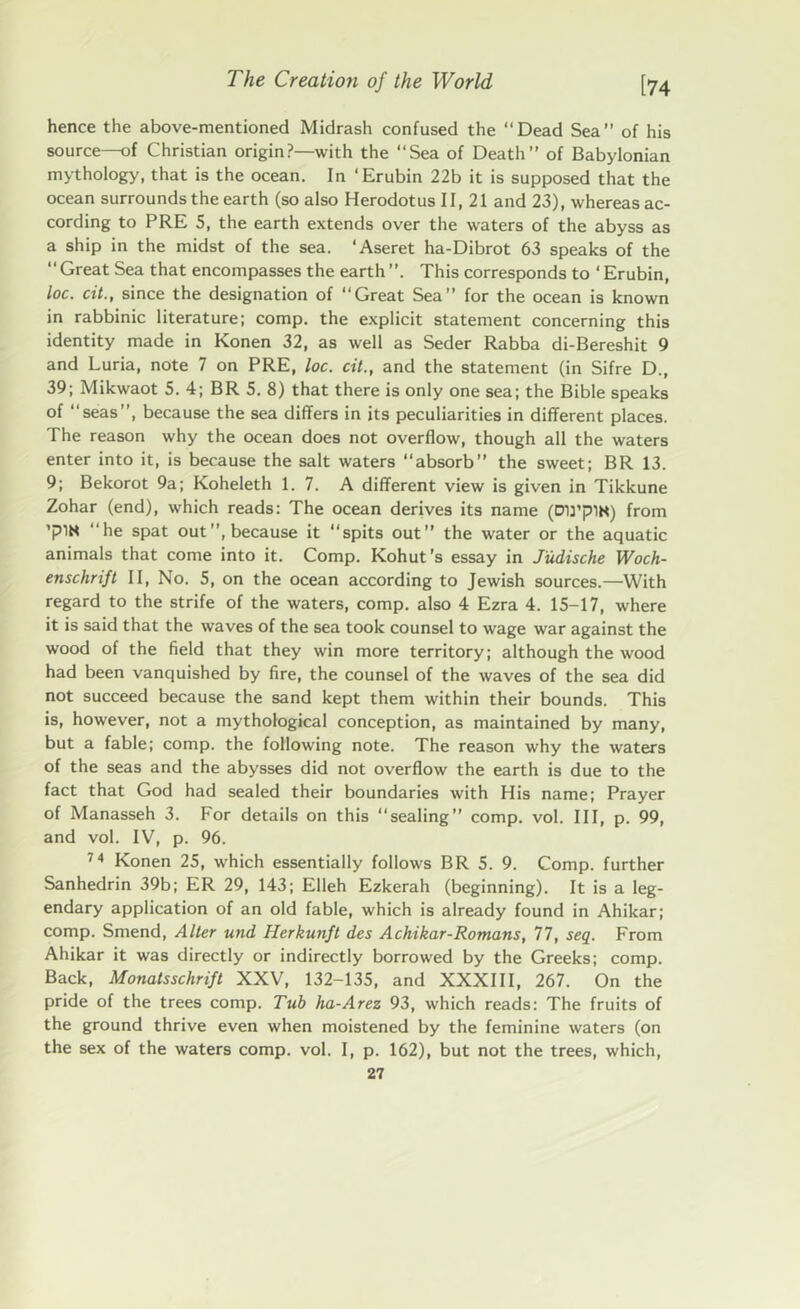 hence the above-mentioned Midrash confused the “Dead Sea of his source—of Christian origin?—with the “Sea of Death” of Babylonian mythology, that is the ocean. In ‘Erubin 22b it is supposed that the ocean surrounds the earth (so also Herodotus II, 21 and 23), whereas ac- cording to PRE 5, the earth extends over the waters of the abyss as a ship in the midst of the sea. ‘Aseret ha-Dibrot 63 speaks of the “Great Sea that encompasses the earth”. This corresponds to ‘Erubin, loc. cit., since the designation of “Great Sea” for the ocean is known in rabbinic literature; comp, the explicit statement concerning this identity made in Konen 32, as well as Seder Rabba di-Bereshit 9 and Luria, note 7 on PRE, loc. cit., and the statement (in Sifre D., 39; Mikwaot 5. 4; BR 5. 8) that there is only one sea; the Bible speaks of “seas”, because the sea differs in its peculiarities in different places. The reason why the ocean does not overflow, though all the waters enter into it, is because the salt waters “absorb” the sweet; BR 13. 9; Bekorot 9a; Koheleth 1. 7. A different view is given in Tikkune Zohar (end), which reads: The ocean derives its name (DU’plK) from ’plN “he spat out”, because it spits out” the water or the aquatic animals that come into it. Comp. Kohut's essay in J'udische Woch- enschrift II, No. 5, on the ocean according to Jewish sources.—With regard to the strife of the waters, comp, also 4 Ezra 4. 15-17, where it is said that the waves of the sea took counsel to wage war against the wood of the field that they win more territory; although the wood had been vanquished by fire, the counsel of the waves of the sea did not succeed because the sand kept them within their bounds. This is, however, not a mythological conception, as maintained by many, but a fable; comp, the following note. The reason why the waters of the seas and the abysses did not overflow the earth is due to the fact that God had sealed their boundaries with His name; Prayer of Manasseh 3. For details on this “sealing” comp. vol. Ill, p. 99, and vol. IV, p. 96. 74 Konen 25, which essentially follows BR 5. 9. Comp, further Sanhedrin 39b; ER 29, 143; Elleh Ezkerah (beginning). It is a leg- endary application of an old fable, which is already found in Ahikar; comp. Smend, Alter und Herkunft des Achikar-Romans, 77, seq. From Ahikar it was directly or indirectly borrowed by the Greeks; comp. Back, Monatsschrift XXV, 132-135, and XXXIII, 267. On the pride of the trees comp. Tub ha-Arez 93, which reads: The fruits of the ground thrive even when moistened by the feminine waters (on the sex of the waters comp. vol. I, p. 162), but not the trees, which,
