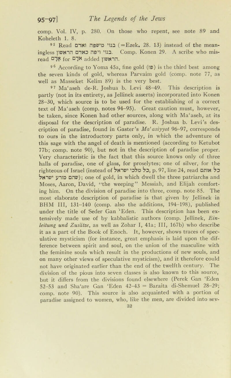 comp. Vol. IV, p. 280. On those who repent, see note 89 and Koheleth 1. 8. 95 Read riSP’D ’U3 (=Ezek. 28. 13) instead of the mean- ingless onto ns’l ’133. Comp. Konen 29. A scribe who mis- read for added 96 According to Yoma 45a, fine gold (rs) is the third best among the seven kinds of gold, whereas Parvaim gold (comp, note 77, as well as Masseket Kelim 89) is the very best. 97 Ma'aseh de-R. Joshua b. Levi 48-49. This description is partly (not in its entirety, as Jellinek asserts) incorporated into Konen 28-30, which source is to be used for the establishing of a correct text of Ma'aseh (comp, notes 94-95). Great caution must, however, be taken, since Konen had other sources, along with Ma'aseh, at its disposal for the description of paradise. R. Joshua b. Levi’s des- cription of paradise, found in Gaster’s Ma'asiyyot 96-97, corresponds to ours in the introductory parts only, in which the adventure of this sage with the angel of death is mentioned (according to Ketubot 77b; comp, note 90), but not in the description of paradise proper. Very characteristic is the fact that this source knows only of three halls of paradise, one of glass, for proselytes; one of silver, for the righteous of Israel (instead of 'Jpd *PD, p. 97, line 24, read DniN 'pd Vnip’ y-iro Dnt2>); one of gold, in which dwell the three patriarchs and Moses, Aaron, David, “the weeping” Messiah, and Elijah comfort- ing him. On the division of paradise into three, comp, note 85. The most elaborate description of paradise is that given by Jellinek in BHM III, 131-140 (comp, also the additions, 194-198), published under the title of Seder Gan ‘Eden. This description has been ex- tensively made use of by kabbalistic authors (comp. Jellinek, Ein- leitung und Zusdtze, as well as Zohar I, 41a; III, 167b) who describe it as a part of the Book of Enoch. It, however, shows traces of spec- ulative mysticism (for instance, great emphasis is laid upon the dif- ference between spirit and soul, on the union of the masculine with the feminine souls which result in the productions of new souls, and on many other views of speculative mysticism), and it therefore could not have originated earlier than the end of the twelfth century. The division of the pious into seven classes is also known to this source, but it differs from the divisions found elsewhere (Perek Gan ‘Eden 52-53 and Sha'are Gan ‘Eden 42-43 = Baraita di-Shemuel 28-29; comp, note 90). This source is also acquainted with a portion of paradise assigned to women, who, like the men, are divided into sev-