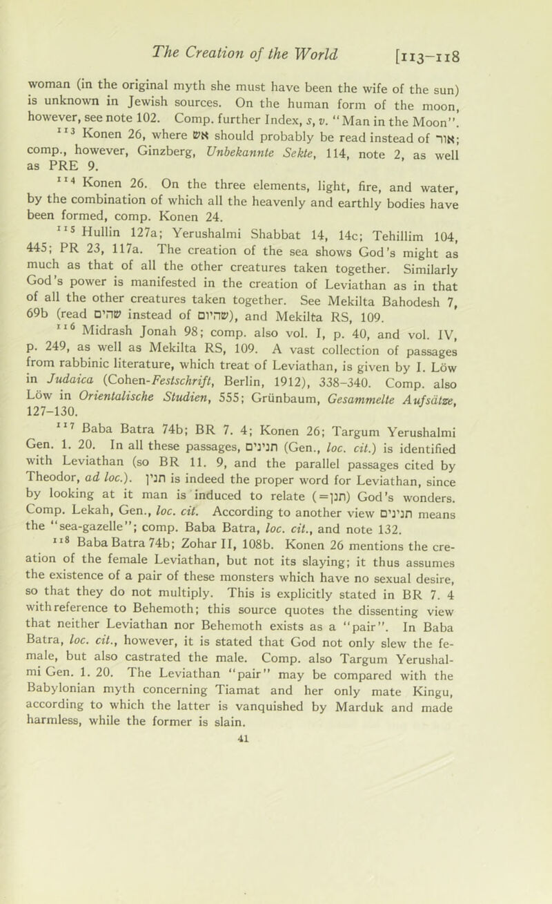 woman (in the original myth she must have been the wife of the sun) is unknown in Jewish sources. On the human form of the moon, however, see note 102. Comp, further Index, s, v. “ Man in the Moon”. 113 Konen 26, where should probably be read instead of TIN; comp., however, Ginzberg, Unbekannte Sekte, 114, note 2, as well as PRE 9. 114 Konen 26. On the three elements, light, fire, and water, by the combination of which all the heavenly and earthly bodies have been formed, comp. Konen 24. 115 Hullin 127a; Yerushalmi Shabbat 14, 14c; Tehillim 104, 445; PR 23, 117a. The creation of the sea shows God’s might as much as that of all the other creatures taken together. Similarly God’s power is manifested in the creation of Leviathan as in that of all the other creatures taken together. See Mekilta Bahodesh 7, 69b (read O’ntP instead of Dl’n»), and Mekilta RS, 109. 116 Midrash Jonah 98; comp, also vol. I, p. 40, and vol. IV, p. 249, as well as Mekilta RS, 109. A vast collection of passages from rabbinic literature, which treat of Leviathan, is given by I. Low in Judaica (Cohen-Festschrift, Berlin, 1912), 338-340. Comp, also Low in Orientalische Studien, 555; Griinbaum, Gesammelte Aufsdtze 127-130. 17 Baba Batra 74b; BR 7. 4; Konen 26; Targum Yerushalmi Gen. 1. 20. In all these passages, D’nn (Gen., toe. cit.) is identified with Leviathan (so BR 11. 9, and the parallel passages cited by Theodor, ad toe.), pn is indeed the proper word for Leviathan, since by looking at it man is induced to relate (=pn) God’s wonders. Comp. Lekah, Gen., loc. cit. According to another view DTin means the “sea-gazelle”; comp. Baba Batra, loc. cit., and note 132. 118 Baba Batra 74b; Zohar II, 108b. Konen 26 mentions the cre- ation of the female Leviathan, but not its slaying; it thus assumes the existence of a pair of these monsters which have no sexual desire, so that they do not multiply. This is explicitly stated in BR 7. 4 with reference to Behemoth; this source Quotes the dissenting view that neither Leviathan nor Behemoth exists as a “pair”. In Baba Batra, loc. cit., however, it is stated that God not only slew the fe- male, but also castrated the male. Comp, also Targum Yerushal- mi Gen. 1. 20. The Leviathan “pair” may be compared with the Babylonian myth concerning Tiamat and her only mate Kingu, according to which the latter is vanquished by Marduk and made harmless, while the former is slain.