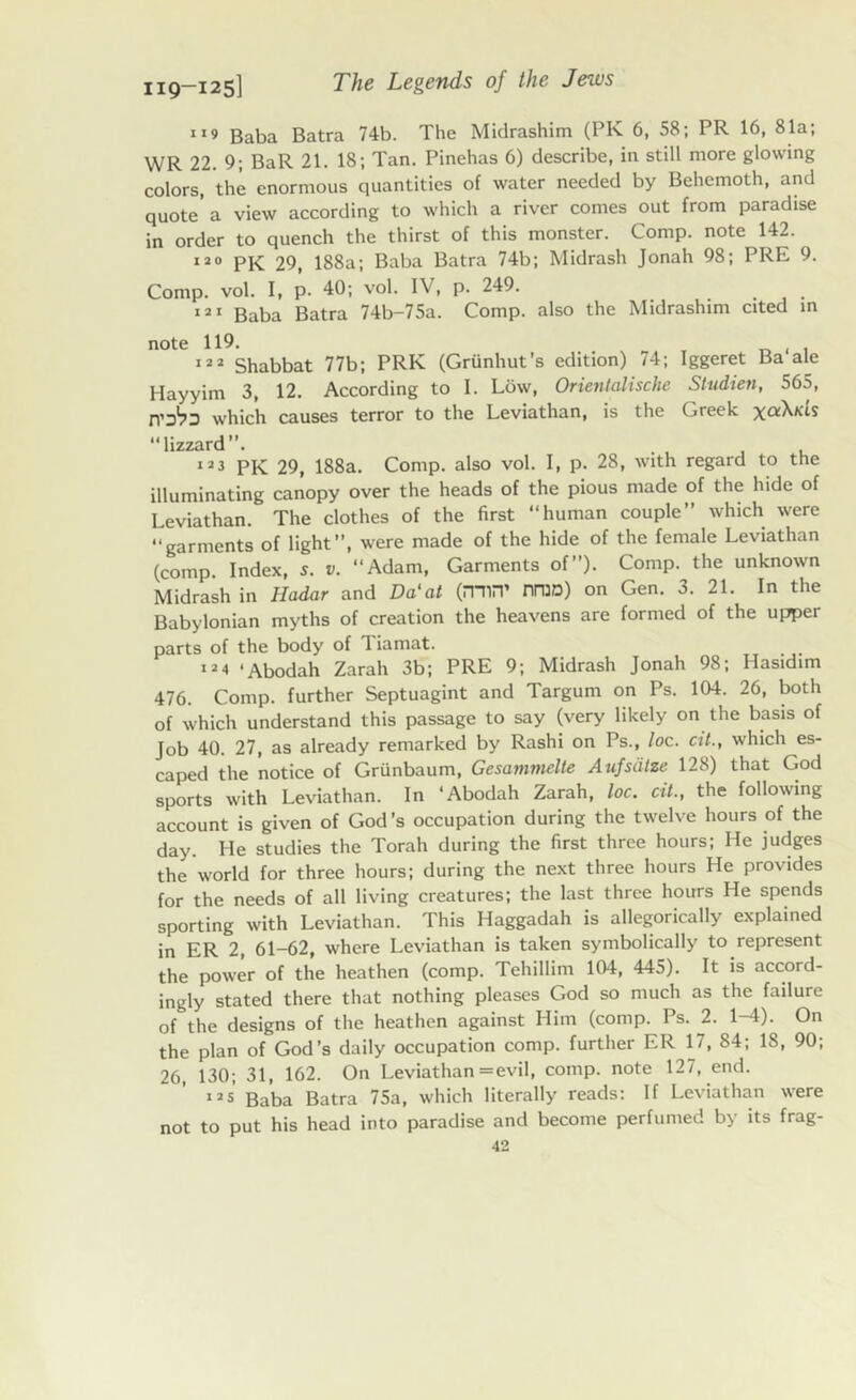 119 Baba Batra 74b. The Midrashim (PK 6, 58; PR 16, 81a; WR 22. 9; BaR 21. 18; Tan. Pinehas 6) describe, in still more glowing colors, the enormous quantities of water needed by Behemoth, and quote'a view according to which a river comes out from paradise in order to quench the thirst of this monster. Comp, note 142. 120 PK 29, 188a; Baba Batra 74b; Midrash Jonah 98; PRE 9. Comp. vol. I, p. 40; vol. IV, p. 249. 121 Baba Batra 74b-75a. Comp, also the Midrashim cited in note 119. - 122 Shabbat 77b; PRK (Griinhut’s edition) 74; Iggeret Ba ale Hayyim 3, 12. According to I. Low, Orientalische Studien, 565, which causes terror to the Leviathan, is the Greek xoiXtCLS lizzard”. 123 pK 29, 188a. Comp, also vol. I, p. 28, with regard to the illuminating canopy over the heads of the pious made of the hide of Leviathan. The clothes of the first “human couple” which were “garments of light”, were made of the hide of the female Leviathan (comp. Index, s. v. “Adam, Garments of”). Comp, the unknown Midrash in Hadar and Da1 at (mw nTOD) on Gen. 3. 21. In the Babylonian myths of creation the heavens are formed of the upper parts of the body of Tiamat. 12 •» ‘Abodah Zarah 3b; PRE 9; Midrash Jonah 98; Hasidim 476. Comp, further Septuagint and Targum on Ps. 104. 26, both of which understand this passage to say (very likely on the basis of Job 40. 27, as already remarked by Rashi on Ps., loc. cit., which es- caped the notice of Griinbaum, Gesammelte Aufsiitze 128) that God sports with Leviathan. In ‘Abodah Zarah, loc. cit., the following account is given of God’s occupation during the twelve hours of the day. He studies the Torah during the first three hours; He judges the world for three hours; during the next three hours He provides for the needs of all living creatures; the last three hours He spends sporting with Leviathan. This Haggadah is allegorically explained in ER 2, 61-62, where Leviathan is taken symbolically to represent the power of the heathen (comp. Tehillim 104, 445). It is accord- ingly stated there that nothing pleases God so much as the failure of the designs of the heathen against Him (comp. Ps. 2. 1-4). On the plan of God’s daily occupation comp, further ER 17, 84; 18, 90; 26, 130; 31, 162. On Leviathan = evil, comp, note 127, end. 125 Baba Batra 75a, which literally reads: If Leviathan were not to put his head into paradise and become perfumed by its frag-