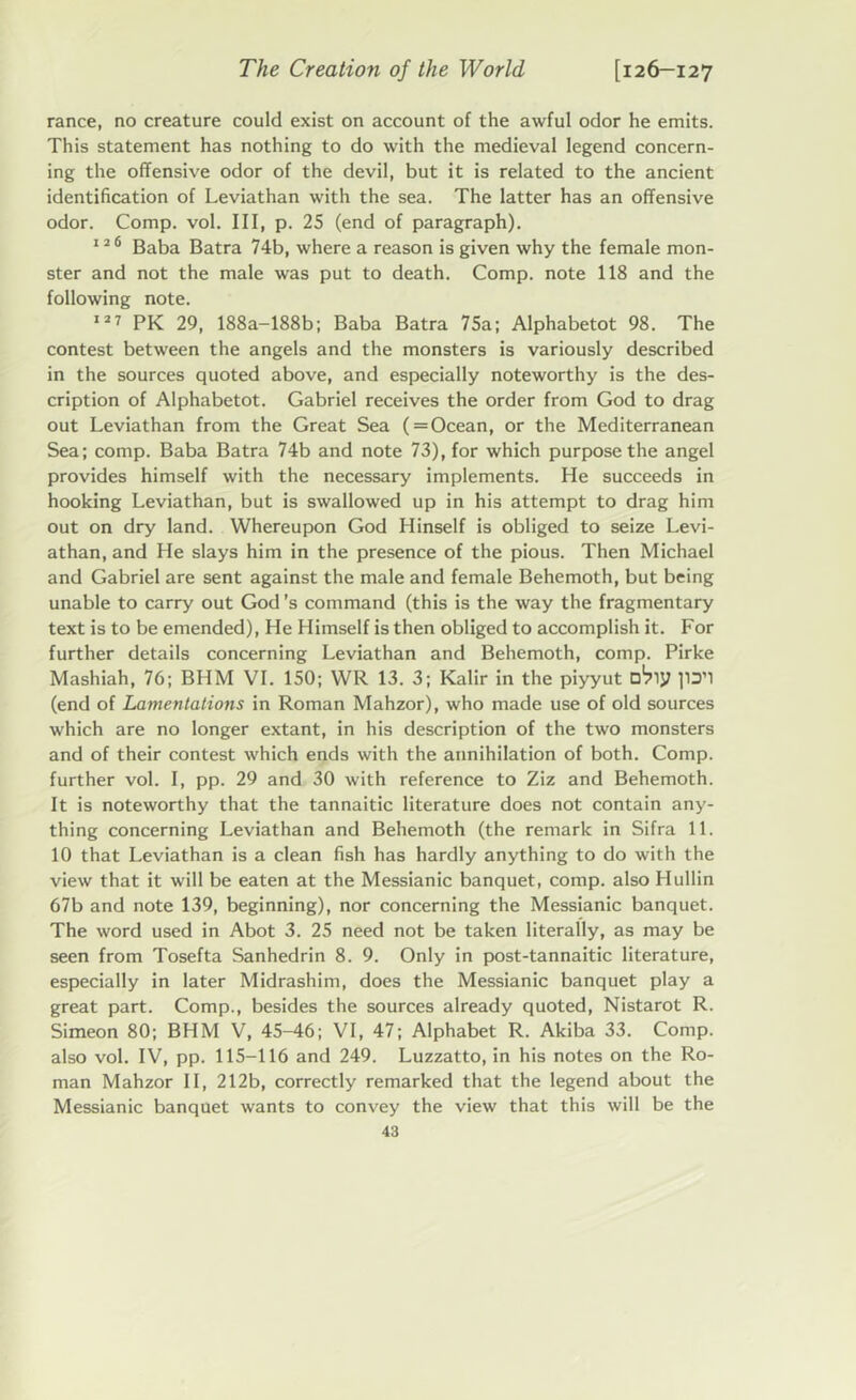 ranee, no creature could exist on account of the awful odor he emits. This statement has nothing to do with the medieval legend concern- ing the offensive odor of the devil, but it is related to the ancient identification of Leviathan with the sea. The latter has an offensive odor. Comp. vol. Ill, p. 25 (end of paragraph). 12 6 Baba Batra 74b, where a reason is given why the female mon- ster and not the male was put to death. Comp, note 118 and the following note. 127 pj{ 29, 188a-188b; Baba Batra 75a; Alphabetot 98. The contest between the angels and the monsters is variously described in the sources quoted above, and especially noteworthy is the des- cription of Alphabetot. Gabriel receives the order from God to drag out Leviathan from the Great Sea (=Ocean, or the Mediterranean Sea; comp. Baba Batra 74b and note 73), for which purpose the angel provides himself with the necessary implements. He succeeds in hooking Leviathan, but is swallowed up in his attempt to drag him out on dry land. Whereupon God Hinself is obliged to seize Levi- athan, and He slays him in the presence of the pious. Then Michael and Gabriel are sent against the male and female Behemoth, but being unable to carry out God’s command (this is the way the fragmentary text is to be emended), He Himself is then obliged to accomplish it. For further details concerning Leviathan and Behemoth, comp. Pirke Mashiah, 76; BHM VI. 150; WR 13. 3; Kalir in the piyyut ]1D’1 (end of Lamentations in Roman Mahzor), who made use of old sources which are no longer extant, in his description of the two monsters and of their contest which ends with the annihilation of both. Comp, further vol. I, pp. 29 and 30 with reference to Ziz and Behemoth. It is noteworthy that the tannaitic literature does not contain any- thing concerning Leviathan and Behemoth (the remark in Sifra 11. 10 that Leviathan is a clean fish has hardly anything to do with the view that it will be eaten at the Messianic banquet, comp, also Hullin 67b and note 139, beginning), nor concerning the Messianic banquet. The word used in Abot 3. 25 need not be taken literally, as may be seen from Tosefta Sanhedrin 8. 9. Only in post-tannaitic literature, especially in later Midrashim, does the Messianic banquet play a great part. Comp., besides the sources already quoted, Nistarot R. Simeon 80; BHM V, 45-46; VI, 47; Alphabet R. Akiba 33. Comp, also vol. IV, pp. 115-116 and 249. Luzzatto, in his notes on the Ro- man Mahzor II, 212b, correctly remarked that the legend about the Messianic banquet wants to convey the view that this will be the