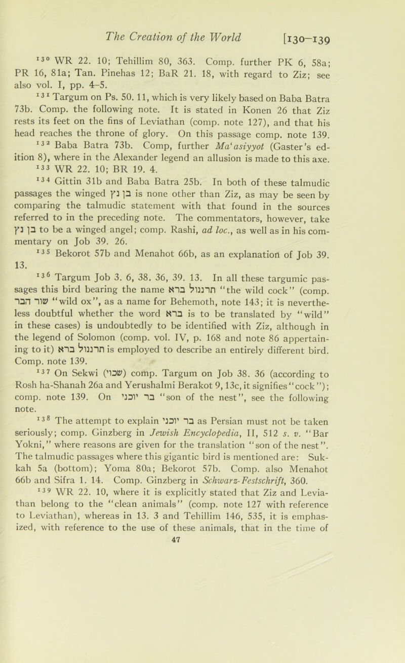 130 WR 22. 10; Tehillim 80, 363. Comp, further PK 6, 58a; PR 16, 81a; Tan. Pinehas 12; BaR 21. 18, with regard to Ziz; see also vol. I, pp. 4-5. 131 Targum on Ps. 50. 11, which is very likely based on Baba Batra 73b. Comp, the following note. It is stated in Konen 26 that Ziz rests its feet on the fins of Leviathan (comp, note 127), and that his head reaches the throne of glory. On this passage comp, note 139. 132 Baba Batra 73b. Comp, further Ma‘asiyyot (Gaster’s ed- ition 8), where in the Alexander legend an allusion is made to this axe. 133 WR 22. 10; BR 19. 4. 134 Gittin 31b and Baba Batra 25b. In both of these talmudic passages the winged p p is none other than Ziz, as may be seen by comparing the talmudic statement with that found in the sources referred to in the preceding note. The commentators, however, take P p to be a winged angel; comp. Rashi, ad loc., as well as in his com- mentary on Job 39. 26. 135 Bekorot 57b and Menahot 66b, as an explanation of Job 39. 13. 136 Targum Job 3. 6, 38. 36, 39. 13. In all these targumic pas- sages this bird bearing the name N33 “the wild cock” (comp. TIP “wild ox”, as a name for Behemoth, note 143; it is neverthe- less doubtful whether the word N~I3 is to be translated by “wild” in these cases) is undoubtedly to be identified with Ziz, although in the legend of Solomon (comp. vol. IV, p. 168 and note 86 appertain- ing to it) N0 ’punn is employed to describe an entirely different bird. Comp, note 139. 137 On Sekwi (’13tP) comp. Targum on Job 38. 36 (according to Rosh ha-Shanah 26a and Yerushalmi Berakot 9,13c, it signifies “cock”); comp, note 139. On ’JDl’ 13 “son of the nest”, see the following note. 138 The attempt to explain ’131’ 13 as Persian must not be taken seriously; comp. Ginzberg in Jewish Encyclopedia, II, 512 s. v. “Bar Yokni, where reasons are given for the translation “son of the nest”. The talmudic passages where this gigantic bird is mentioned are: Suk- kah 5a (bottom); Yoma 80a; Bekorot 57b. Comp, also Menahot 66b and Sifra 1. 14. Comp. Ginzberg in Schwarz- Festschrift, 360. 139 WR 22. 10, where it is explicitly stated that Ziz and Levia- than belong to the “clean animals” (comp, note 127 with reference to Leviathan), whereas in 13. 3 and Tehillim 146, 535, it is emphas- ized, with reference to the use of these animals, that in the time of