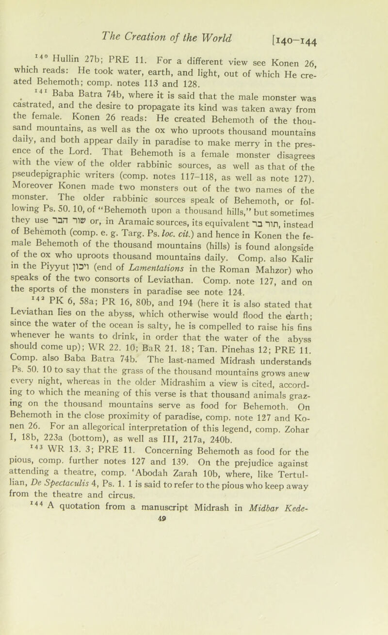4 Hullin 27b; PRE 11. For a different view see Konen 26, which reads: He took water, earth, and light, out of which He cre- ated Behemoth; comp, notes 113 and 128. . MI Baba Batra 74b. where it is said that the male monster was castrated, and the desire to propagate its kind was taken away from the female. Konen 26 reads: He created Behemoth of the thou- sand mountains, as well as the ox who uproots thousand mountains daily, and both appear daily in paradise to make merry in the pres- ence of the Lord. That Behemoth is a female monster disagrees with the view of the older rabbinic sources, as well as that of the pseudepigraphic writers (comp, notes 117-118, as well as note 127). Moreover Konen made two monsters out of the two names of the monster. The older rabbinic sources speak of Behemoth, or fol- lowing Ps. 50. 10, of “Behemoth upon a thousand hills,” but sometimes they use On “IIP or, in Aramaic sources, its equivalent 13 Tin, instead of Behemoth (comp. e. g. Targ. Ps. loc. cit.) and hence in Konen the fe- male Behemoth of the thousand mountains (hills) is found alongside of the ox who uproots thousand mountains daily. Comp, also Kalir in the Piyyut pa’l (end of Lamentations in the Roman Mahzor) who speaks of the two consorts of Leviathan. Comp, note 127, and on the sports of the monsters in paradise see note 124. 142 PK 6, 58a; PR 16, 80b, and 194 (here it is also stated that Leviathan lies on the abyss, which otherwise would flood the earth; since the water of the ocean is salty, he is compelled to raise his fins whenever he wants to drink, in order that the water of the abyss should come up); WR 22. 10; BaR 21. 18; Tan. Pinehas 12; PRE 11. Comp, also Baba Batra 74b. The last-named Midrash understands Ps. 50. 10 to say that the grass of the thousand mountains grows anew every night, whereas in the older Midrashim a view is cited, accord- ing to which the meaning of this verse is that thousand animals graz- ing on the thousand mountains serve as food for Behemoth. On Behemoth in the close proximity of paradise, comp, note 127 and Ko- nen 26. For an allegorical interpretation of this legend, comp. Zohar I, 18b, 223a (bottom), as well as III, 217a, 240b. 143 WR 13. 3; PRE 11. Concerning Behemoth as food for the pious, comp, further notes 127 and 139. On the prejudice against attending a theatre, comp. ‘Abodah Zarah 10b, where, like Tertul- lian, De Spectaculis 4, Ps. 1. 1 is said to refer to the pious who keep away from the theatre and circus. 144 A quotation from a manuscript Midrash in Midbar Kedc-