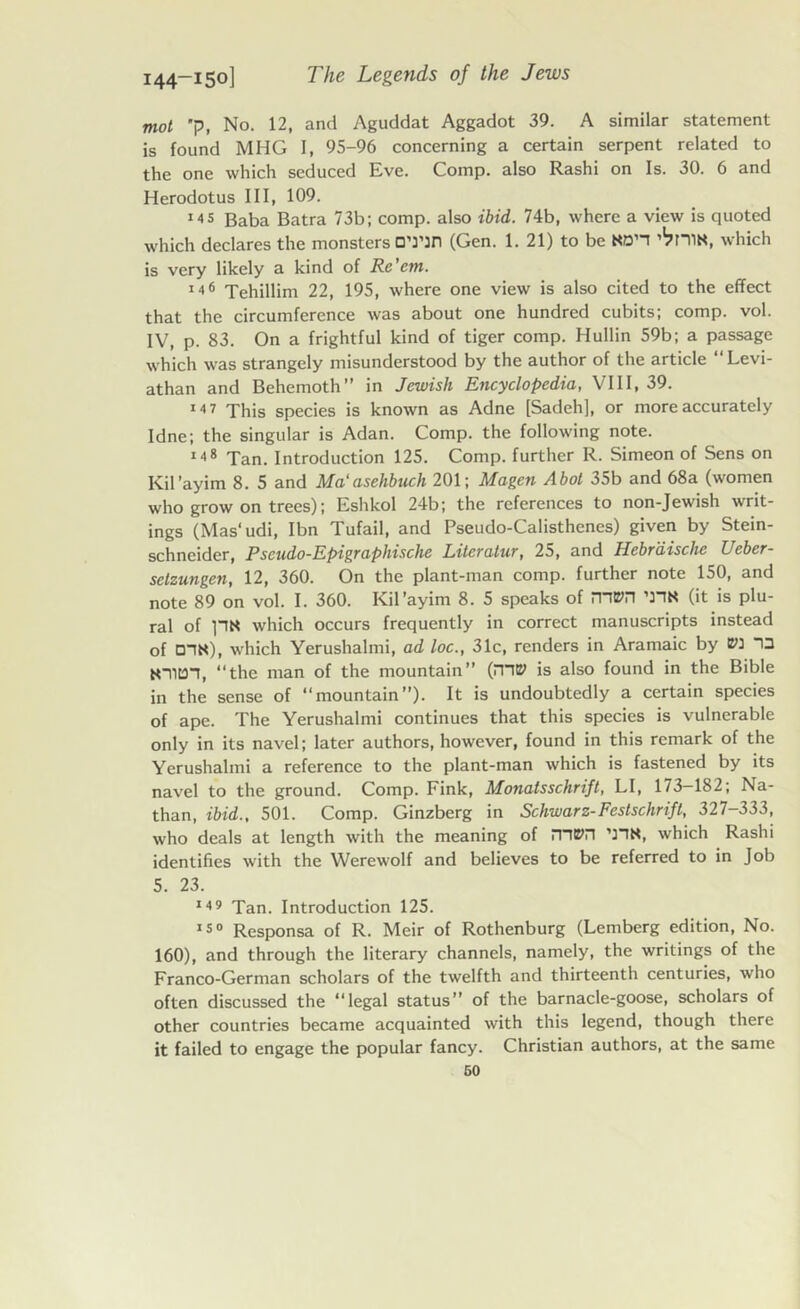 mot p, No. 12, and Aguddat Aggadot 39. A similar statement is found MHG I, 95-96 concerning a certain serpent related to the one which seduced Eve. Comp, also Rashi on Is. 30. 6 and Herodotus III, 109. ms Baba Batra 73b; comp, also ibid. 74b, where a view is quoted which declares the monsters O’l’Jn (Gen. 1. 21) to be Nan ’^CIIN, which is very likely a kind of Re'cm. m<> Tehillim 22, 195, where one view is also cited to the effect that the circumference was about one hundred cubits; comp. vol. IV, p. 83. On a frightful kind of tiger comp. Hullin 59b; a passage which was strangely misunderstood by the author of the article Levi- athan and Behemoth” in Jewish Encyclopedia, VIII, 39. 14 7 This species is known as Adne [Sadeh], or more accurately Idne; the singular is Adan. Comp, the following note. m8 Tan. Introduction 125. Comp, further R. Simeon of Sens on Kil’ayim 8. 5 and Ma'asehbuch 201; Magen Abot 35b and 68a (women who grow on trees); Eshkol 24b; the references to non-Jewish writ- ings (Mas' udi, Ibn Tufail, and Pseudo-Calisthenes) given by Stein- schncider, Pscudo-Epigraphische Litcratur, 25, and 11ebvliischc Ueber- selzungen, 12, 360. On the plant-man comp, further note 150, and note 89 on vol. I. 360. Kil’ayim 8. 5 speaks of mm ’nK (it is plu- ral of pN which occurs frequently in correct manuscripts instead of DIN), which Yerushalmi, ad loc., 31c, renders in Aramaic by ED ID NTIDI, “the man of the mountain” (mE7 is also found in the Bible in the sense of “mountain”). It is undoubtedly a certain species of ape. The Yerushalmi continues that this species is vulnerable only in its navel; later authors, however, found in this remark of the Yerushalmi a reference to the plant-man which is fastened by its navel to the ground. Comp. Fink, Monatsschrift, LI, 173-182; Na- than, ibid., 501. Comp. Ginzberg in Schwarz-Festschrift, 327-333, who deals at length with the meaning of iTttPn ’3TN, which Rashi identifies with the Werewolf and believes to be referred to in Job 5. 23. 149 Tan. Introduction 125. 150 Responsa of R. Meir of Rothenburg (Lemberg edition, No. 160), and through the literary channels, namely, the writings of the Franco-German scholars of the twelfth and thirteenth centuries, who often discussed the “legal status of the barnacle-goose, scholars of other countries became acquainted with this legend, though there it failed to engage the popular fancy. Christian authors, at the same