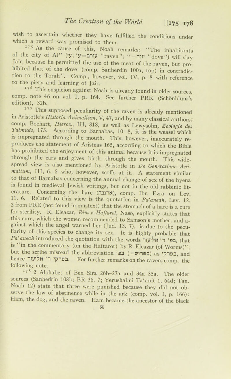 wish to ascertain whether they have fulfilled the conditions under which a reward was promised to them. 175 As the cause of this, Noah remarks: “The inhabitants of the city of Ai” (’y; 'y«any “raven”; *»=njl’ “dove”) will slay Jair, because he permitted the use of the meat of the raven, but pro- hibited that of the dove (comp. Sanherdin 100a, top) in contradic- tion to the Torah”. Comp., however, vol. IV, p. 8 with reference to the piety and learning of Jair. 17 6 This suspicion against Noah is already found in older sources, comp, note 46 on vol. I, p. 164. See further PRK (Schonblum’s edition), 32b. I his supposed peculiarity of the raven is already mentioned in Aristotle s Historia Animalium, V, 47, and by many classical authors! comp. Bochart, llieroz., Ill, 818, as well as Lewysohn, Zoologie des Talmuds, 173. According to Barnabas, 10. 8, it is the weasel which is impregnated through the mouth. This, however, inaccurately re- produces the statement of Aristeas 165, according to which the Bible has prohibited the enjoyment of this animal because it is impregnated through the ears and gives birth through the mouth. This wide- spread view is also mentioned by Aristotle in De Gencralionc Ani- malium, III, 6. 5 who, however, scoffs at it. A statement similar to that of Barnabas concerning the annual change of sex of the hyena is found in medieval Jewish writings, but not in the old rabbinic lit- erature. Concerning the hare (runN), comp. Ibn Ezra on Lev. 11. 6. Related to this view is the quotation in Pa'aneah, Lev. 12. 2 from PRE (not found in our text) that the stomach of a hare is a cure for sterility. R. Eleazar, Rim e Haftarot, Naso, explicitly states that this cure, which the women recommended to Samson’s mother, and a- gainst which the angel warned her (Jud. 13. 7), is due to the pecu- liarity of this species to change its sex. It is highly probable that Pa'aneah introduced the quotation with the words 'ED, that is “in the commentary (on the Haftarot) by R. Eleazar (of Worms)”; but the scribe misread the abbreviation 'S3 ( = ems3) as ’plan, and hence “iry’^N '1 ’ptsa. For further remarks on the raven, comp, the following note. 178 2 Alphabet of Ben Sira 26b-27a and 34a-35a. The older sources (Sanhedrin 108b; BR 36. 7; Yerushalmi Ta’anit 1, 64d; Tan. Noah 12) state that three were punished because they did not ob- serve the law of abstinence while in the ark (comp. vol. I, p. 166): Ham, the dog, and the raven. Ham became the ancestor of the black