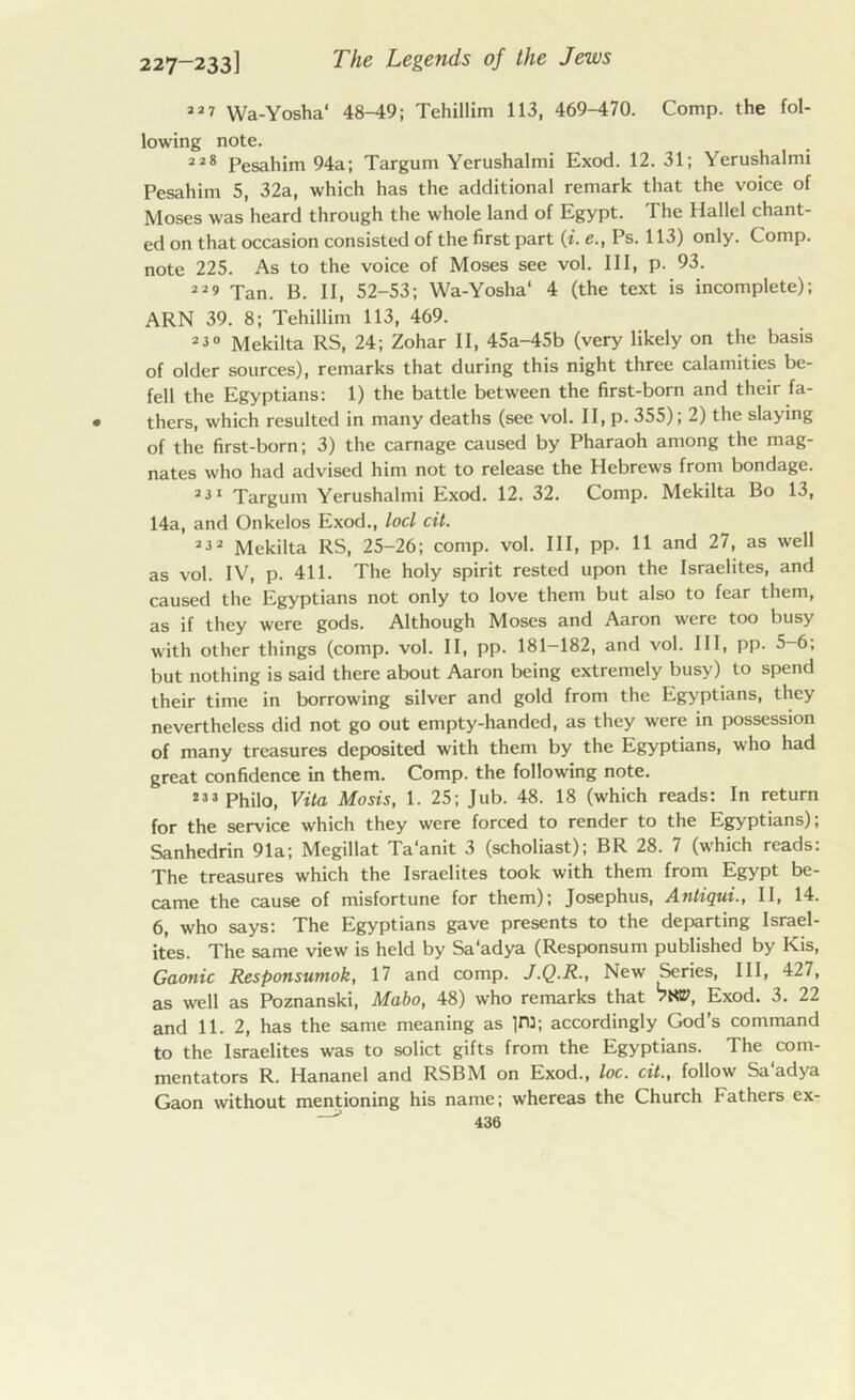 22i Wa-Yosha1 48-49; Tchillim 113, 469-470. Comp, the fol- lowing note. 228 Pesahim 94a; Targum Yerushalmi Exod. 12.31; Yerushalmi Pesahim 5, 32a, which has the additional remark that the voice of Moses was heard through the whole land of Egypt. The Hallel chant- ed on that occasion consisted of the first part (i. e., Ps. 113) only. Comp, note 225. As to the voice of Moses see vol. Ill, p. 93. ”9 Tan. B. II, 52-53; Wa-Yosha‘ 4 (the text is incomplete); ARN 39. 8; Tchillim 113, 469. 230 Mekilta RS, 24; Zohar II, 45a-45b (very likely on the basis of older sources), remarks that during this night three calamities be- fell the Egyptians: 1) the battle between the first-born and their fa- thers, which resulted in many deaths (see vol. II, p. 355); 2) the slaying of the first-born; 3) the carnage caused by Pharaoh among the mag- nates who had advised him not to release the Hebrews from bondage. 231 Targum Yerushalmi Exod. 12. 32. Comp. Mekilta Bo 13, 14a, and Onkelos Exod., loci cit. 232 Mekilta RS, 25-26; comp. vol. Ill, pp. 11 and 27, as well as vol. IV, p. 411. The holy spirit rested upon the Israelites, and caused the Egyptians not only to love them but also to fear them, as if they were gods. Although Moses and Aaron were too busy with other things (comp. vol. II, pp. 181-182, and vol. Ill, pp. 5-6; but nothing is said there about Aaron being extremely busy) to spend their time in borrowing silver and gold from the Egyptians, they nevertheless did not go out empty-handed, as they were in possession of many treasures deposited with them by the Egyptians, who had great confidence in them. Comp, the following note. 23 3 Philo, Vita Mosis, 1. 25; Jub. 48. 18 (which reads: In return for the service which they were forced to render to the Egyptians); Sanhedrin 91a; Megillat Ta’anit 3 (scholiast); BR 28. 7 (which reads: The treasures which the Israelites took with them from Egypt be- came the cause of misfortune for them); Josephus, Antiqui., II, 14. 6, who says: The Egyptians gave presents to the departing Israel- ites. The same view is held by Sa'adya (Responsum published by Kis, Gaonic Responsutnok, 17 and comp. J.Q.R., New Series, III, 427, as well as Poznanski, Mabo, 48) who remarks that Exod. 3. 22 and 11. 2, has the same meaning as in:: accordingly God’s command to the Israelites was to solict gifts from the Egyptians. The com- mentators R. Hananel and RSBM on Exod., loc. cit., follow Sa adya Gaon without mentioning his name; whereas the Church Fathers ex-