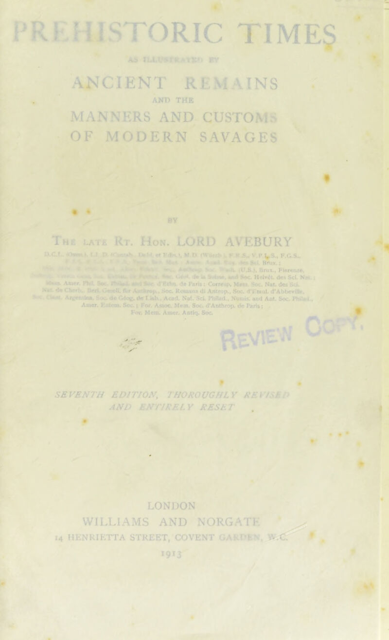 tU-V5r«ATX»> itv A^’C1ENT REMAINS , ‘ AKD THE MANNERS AND CUSTOMS OF MODERN SAVAGES '' f • • BV The i^t£ Rt. Hon. LORD AVEBURY txct- uliuKt. J-I -D. irmatMtk, «« Edln.1, M O CWbrik 1. K l«.S„ V.P US., F.C.S„ T • '. * J, • • », UKA*c.y A»Sci. Hnii.; -• W. >•*. tU.S.j. Bnis., Flerctue. 4*(. ila la Mxm, Biwt Soc HelT^t. dc< Sci. Nm. I . Anict. Phil. Spc. niifaa. «P'l Sdc d'Ethn. de Paris: Corrcip. Mmi. Soc. Nat des Sci. Nat da CNrrb.. Bdl GaseU, AictfcrDp.. Soc. Rosuaoa dl Antrop., Soc d'FniuL d'Abbovilla, Sm. ClM. Aivonilna, Soc da Cdog. de T.isb.. Acad. Naf. ScL Philad., Nuuiis. and Ant. Soc. Fhilari.. Amer. Entom. Soc ( For. Asaoc Mem. Soc d*Anthrop. de Paris i For. Mem. Amer. Antir). Soc ^tVlE-N • I SEVENTH EDITION, THOROUGHLY REVISED AND ENTIRELY RESET 0 ♦ LONDON WILLIAMS AND NORGATK * 14 HENRIETTA STREET, COVENT GARDEN *913 i* f, 'Y r fr }t-E. fdi I