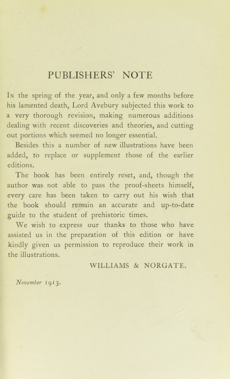 PUBLISHERS’ NOTE In the spring of the year, and only a few months before his lamented death, Lord Avebury subjected this work to a very thorough revision, making numerous additions dealing with recent discoveries and theories, and cutting out portions which seemed no longer essential. Besides this a number of new illustrations have been added, to replace or supplement those of the earlier editions. The book has been entirely reset, and, though the author was not able to pass the proof-sheets himself, every care has been taken to carry out his wish that the book should remain an accurate and up-to-date guide to the student of prehistoric times. We wish to express our thanks to those who have assisted us in the preparation of this edition or have kindly given us permission to reproduce their work in the illustrations. WILLIAMS & NORGATE. November 19^3.
