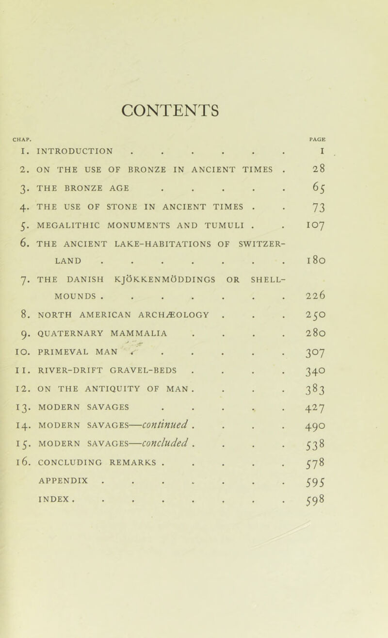 CONTENTS CHAP. PAGE 1. INTRODUCTION ...... I 2. ON THE USE OF BRONZE IN ANCIENT TIMES . 28 3. THE BRONZE AGE ..... 65 4. THE USE OF STONE IN ANCIENT TIMES . . 73 5. MEGALITHIC MONUMENTS AND TUMULI . . IO7 6. THE ANCIENT LAKE-HABITATIONS OF SWITZER- LAND . . . . . . .180 7. THE DANISH KJOkKENMODDINGS OR SHELL- MOUNDS ....... 226 8. NORTH AMERICAN ARCHAEOLOGY . . . 25O 9. QUATERNARY MAMMALIA .... 280 10. PRIMEVAL MAN <’..... 307 11. RIVER-DRIFT GRAVEL-BEDS .... 34O 12. ON THE ANTIQUITY OF MAN. . . . 383 13. MODERN SAVAGES ..... 427 14. MODERN SAVAGES—Continued. . . . 490 15. MODERN SAVAGES—Concluded. . . . 338 16. CONCLUDING REMARKS ..... 578 APPENDIX ....... 595 INDEX. ....... 598