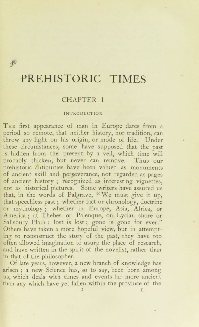 PREHISTORIC TIMES CHAPTER I INTRODUCTION The first appearance of man In Europe dates from a period so remote, that neither history, nor tradition, can throw any light on his origin, or mode of life. Under these circumstances, some have supposed that the past is hidden from the present by a veil, which time will probably thicken, but never can remove. Thus our prehistoric antiquities have been valued as monuments of ancient skill and perseverance, not regarded as pages of ancient history ; recognized as interesting vignettes, not as historical pictures. Some writers have assured us that. In the words of Palgrave, “We must give It up, that speechless past; whether fact or chronology, doctrine or mythology ; whether in Europe, Asia, Africa, or America ; at Thebes or Palenque, on Lycian shore or Salisbury Plain : lost is lost ; gone Is gone for ever.” Others have taken a more hopeful view, but in attempt- ing to reconstruct the story of the past, they have too often allowed imagination to usurp the place of research, and have written in the spirit of the novelist, rather than In that of the philosopher. Of late years, however, a new branch of knowledge has arisen ; a new Science has, so to say, been born among us, which deals with times and events far more ancient than any which have yet fallen within the province of the