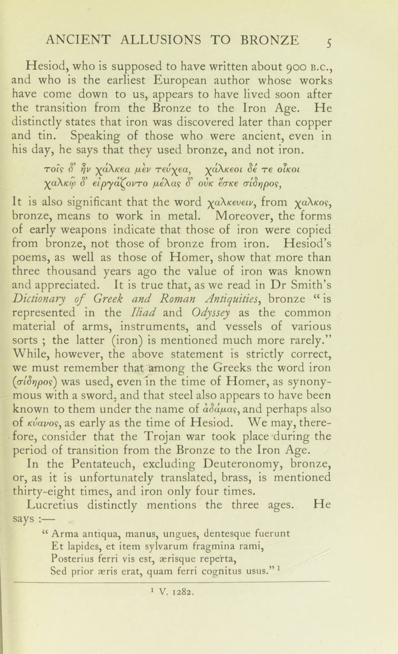 ANCIENT ALLUSIONS TO BRONZE Hesiod, who is supposed to have written about 900 b.c., and who is the earliest European author whose works have come down to us, appears to have lived soon after the transition from the Bronze to the Iron Age, He distinctly states that iron was discovered later than copper and tin. Speaking of those who were ancient, even in his day, he says that they used bronze, and not iron. TO?? S' 7]V ^dX/cea fiev red^ea, ^aX/fw S' eipyd^ovTO jiieXa^ S' ■^dXKcoi Se re oIkoi ovK ecTKe crlStjpog, It is also significant that the word ;)(aX/cei;eij/, from ;(aX/co9, bronze, means to work in metal. Moreover, the forms of early weapons indicate that those of iron were copied from bronze, not those of bronze from iron. Hesiod’s poems, as well as those of Homer, show that more than three thousand years ago the value of iron was known and appreciated. It is true that, as we read in Dr Smith’s Dictionary of Greek and Roman Antiquities^ bronze “ is represented in the Iliad and Odyssey as the common material of arms, instruments, and vessels of various sorts ; the latter (iron) is mentioned much more rarely.” While, however, the above statement is strictly correct, we must remember that among the Greeks the word iron (atSrjpo?') was used, even In the time of Homer, as synony- mous with a sword, and that steel also appears to have been known to them under the name of d^d^ia?, and perhaps also of Kvavo<s^ as early as the time of Hesiod. We may, there- fore, consider that the Trojan war took place'during the period of transition from the Bronze to the Iron Age. In the Pentateuch, excluding Deuteronomy, bronze, or, as it is unfortunately translated, brass, is mentioned thirty-eight times, and iron only four times. Lucretius distinctly mentions the three ages. He says :— “ Arma antiqua, manus, ungues, dentesque fuerunt Et lapides, et item sylvarum fragmina rami, Posterius ferri vis est, aerisque reperta, Sed prior aeris erat, quam ferri cognitus usus.” ^ * V. 1282.