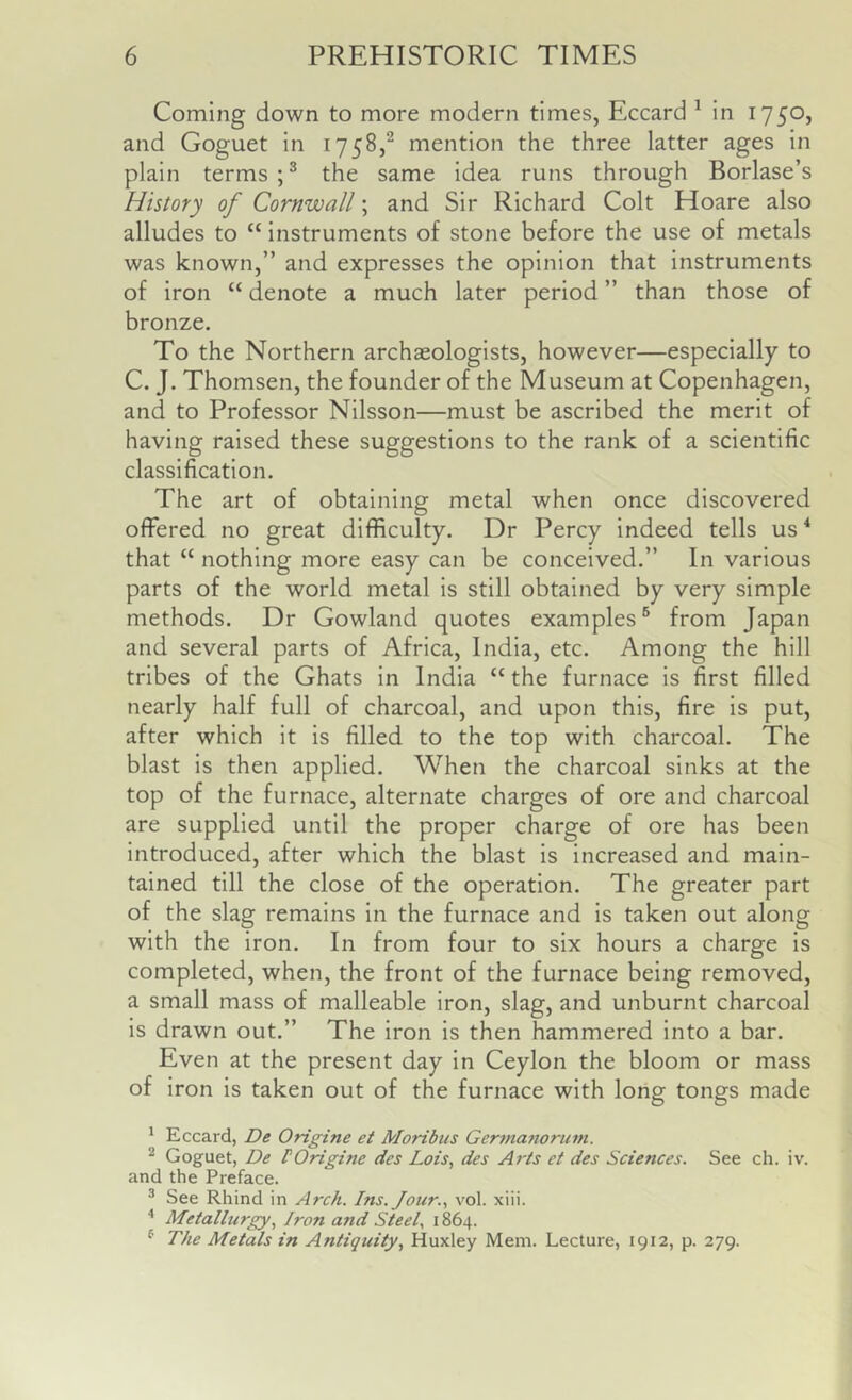Coming down to more modern times, Eccard ^ in 1750, and Goguet in 1758,^ mention the three latter ages in plain terms the same idea runs through Borlase’s History of Cornwall; and Sir Richard Colt Hoare also alludes to “ instruments of stone before the use of metals was known,” and expresses the opinion that instruments of iron “ denote a much later period ” than those of bronze. To the Northern archaeologists, however—especially to C. J. Thomsen, the founder of the Museum at Copenhagen, and to Professor Nilsson—must be ascribed the merit of having raised these suggestions to the rank of a scientific classification. The art of obtaining metal when once discovered offered no great difficulty. Dr Percy indeed tells us ^ that “ nothing more easy can be conceived.” In various parts of the world metal is still obtained by very simple methods. Dr Gowland quotes examples® from Japan and several parts of Africa, India, etc. Among the hill tribes of the Ghats in India “ the furnace is first filled nearly half full of charcoal, and upon this, fire is put, after which it is filled to the top with charcoal. The blast is then applied. When the charcoal sinks at the top of the furnace, alternate charges of ore and charcoal are supplied until the proper charge of ore has been introduced, after which the blast is increased and main- tained till the close of the operation. The greater part of the slag remains in the furnace and is taken out along with the iron. In from four to six hours a charge is completed, when, the front of the furnace being removed, a small mass of malleable iron, slag, and unburnt charcoal is drawn out.” The iron is then hammered into a bar. Even at the present day in Ceylon the bloom or mass of iron is taken out of the furnace with long tongs made ^ Eccard, De Origine et Moribus Germafwrum. ^ Goguet, De rOrigine des Lois, des Arts et des Sciences. See ch. iv. and the Preface. * See Rhind in Arch. Ins. Jour., vol. xiii. '' Metallurgy, Iron and Steel, 1864. ^ The Metals in Antiquity, Huxley Mem. Lecture, 1912, p. 279.