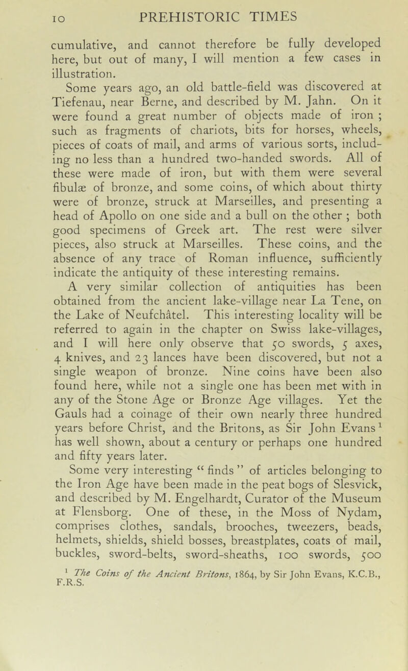 cumulative, and cannot therefore be fully developed here, but out of many, I will mention a few cases in illustration. Some years ago, an old battle-field was discovered at Tiefenau, near Berne, and described by M. Jahn. On it were found a great number of objects made of iron ; such as fragments of chariots, bits for horses, wheels, ^ pieces of coats of mail, and arms of various sorts, includ- ing no less than a hundred two-handed swords. All of these were made of iron, but with them were several fibulae of bronze, and some coins, of which about thirty were of bronze, struck at Marseilles, and presenting a head of Apollo on one side and a bull on the other ; both good specimens of Greek art. The rest were silver pieces, also struck at Marseilles. These coins, and the absence of any trace of Roman influence, sufficiently indicate the antiquity of these interesting remains. A very similar collection of antiquities has been obtained from the ancient lake-village near La Tene, on the Lake of Neufchdtel. This interesting locality will be referred to again in the chapter on Swiss lake-villages, and I will here only observe that 50 swords, 5 axes, 4 knives, and 23 lances have been discovered, but not a single weapon of bronze. Nine coins have been also found here, while not a single one has been met with in any of the Stone Age or Bronze Age villages. Yet the Gauls had a coinage of their own nearly three hundred years before Christ, and the Britons, as Sir John Evans ^ has well shown, about a century or perhaps one hundred and fifty years later. Some very interesting “ finds ” of articles belonging to the Iron Age have been made in the peat bogs of Slesvick, and described by M. Engelhardt, Curator of the Museum at Flensborg. One of these, in the Moss of Nydam, comprises clothes, sandals, brooches, tweezers, beads, helmets, shields, shield bosses, breastplates, coats of mail, buckles, sword-belts, sword-sheaths, 100 swords, 500 F Britons^ 1864, by Sir John Evans, K.C.B.,