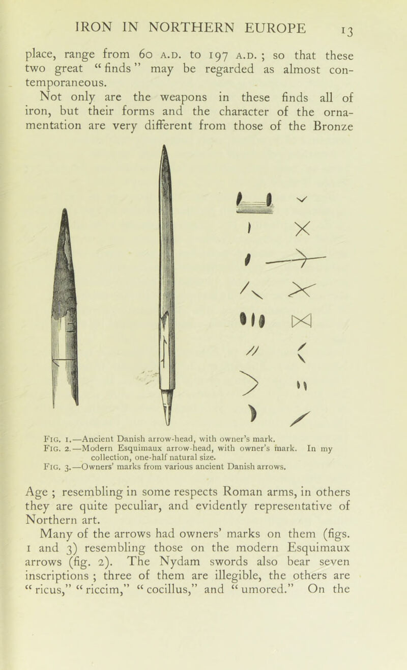 place, range from 60 a.d. to 197 a.d. ; so that these two great “ finds ” may be regarded as almost con- temporaneous. Not only are the weapons in these finds all of iron, but their forms and the character of the orna- mentation are very different from those of the Bronze Fig. I.—Ancient Danish arrow-head, with owner’s mark. Fig. 2.—Modern Esquimaux arrow-head, with owner’s mark. In my collection, one-half natural size. Fig. 3.—Owners’ marks from various ancient Danish arrows. Age ; resembling in some respects Roman arms, in others they are quite peculiar, and evidently representative of Northern art. Many of the arrows had owners’ marks on them (figs. I and 3) resembling those on the modern Esquimaux arrows (fig. 2). The Nydam swords also bear seven inscriptions ; three of them are illegible, the others are “ ricus,” “ riccim,” “ cocillus,” and “ umored.” On the
