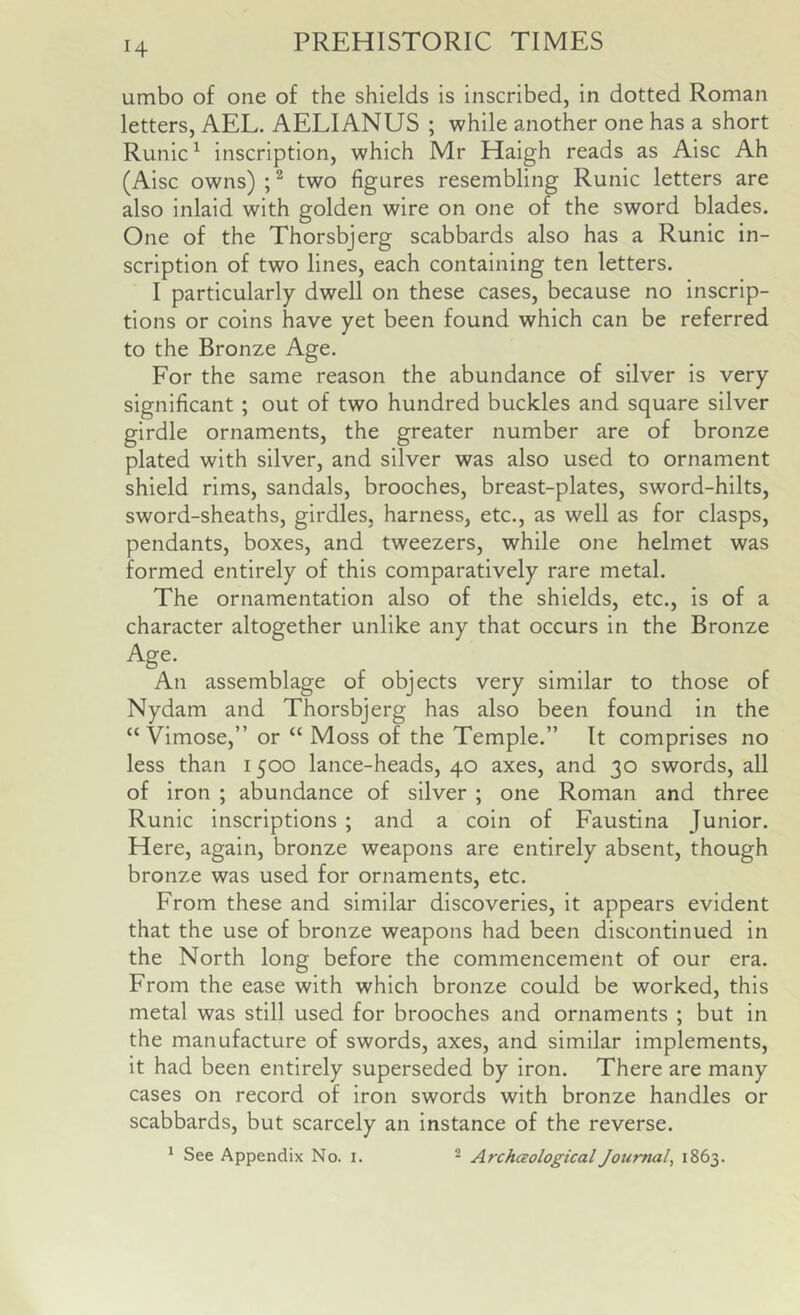 umbo of one of the shields is inscribed, in dotted Roman letters, AEL. AELIANUS ; while another one has a short Runic ^ inscription, which Mr Haigh reads as Aisc Ah (Aisc owns) two figures resembling Runic letters are also inlaid with golden wire on one of the sword blades. One of the Thorsbjerg scabbards also has a Runic in- scription of two lines, each containing ten letters. I particularly dwell on these cases, because no inscrip- tions or coins have yet been found which can be referred to the Bronze Age. For the same reason the abundance of silver is very significant ; out of two hundred buckles and square silver girdle ornaments, the greater number are of bronze plated with silver, and silver was also used to ornament shield rims, sandals, brooches, breast-plates, sword-hilts, sword-sheaths, girdles, harness, etc., as well as for clasps, pendants, boxes, and tweezers, while one helmet was formed entirely of this comparatively rare metal. The ornamentation also of the shields, etc., is of a character altogether unlike any that occurs in the Bronze An assemblage of objects very similar to those of Nydam and Thorsbjerg has also been found in the “ Vimose,” or “ Moss of the Temple.” It comprises no less than 1500 lance-heads, 40 axes, and 30 swords, all of iron ; abundance of silver ; one Roman and three Runic inscriptions ; and a coin of Faustina Junior. Here, again, bronze weapons are entirely absent, though bronze was used for ornaments, etc. From these and similar discoveries, it appears evident that the use of bronze weapons had been discontinued in the North long before the commencement of our era. From the ease with which bronze could be worked, this metal was still used for brooches and ornaments ; but in the manufacture of swords, axes, and similar implements, it had been entirely superseded by iron. There are many cases on record of iron swords with bronze handles or scabbards, but scarcely an instance of the reverse. * See Appendix No. i. ^ Archaological Journal, 1863.