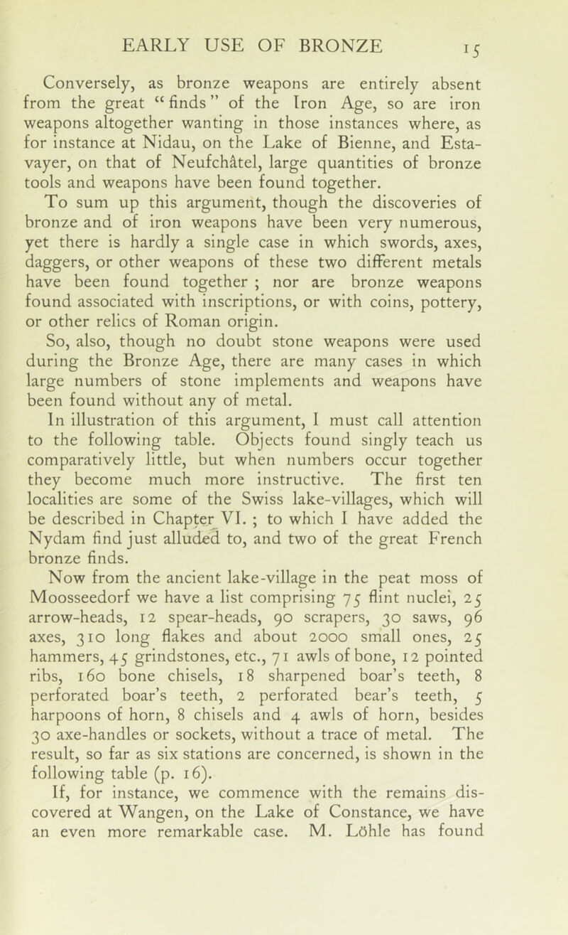 EARLY USE OF BRONZE Conversely, as bronze weapons are entirely absent from the great “ finds ” of the Iron Age, so are iron weapons altogether wanting in those instances where, as for instance at Nidau, on the Lake of Bienne, and Esta- vayer, on that of Neufch^tel, large quantities of bronze tools and weapons have been found together. To sum up this argument, though the discoveries of bronze and of iron weapons have been very numerous, yet there is hardly a single case in which swords, axes, daggers, or other weapons of these two different metals have been found together ; nor are bronze weapons found associated with inscriptions, or with coins, pottery, or other relics of Roman origin. So, also, though no doubt stone weapons were used during the Bronze Age, there are many cases in which large numbers of stone implements and weapons have been found without any of metal. In illustration of this argument, 1 must call attention to the following table. Objects found singly teach us comparatively little, but when numbers occur together they become much more instructive. The first ten localities are some of the Swiss lake-villages, which will be described in Chapter VI. ; to which 1 have added the Nydam find just alluded to, and two of the great French bronze finds. Now from the ancient lake-village in the peat moss of Moosseedorf we have a list comprising 75 flint nuclei, 25 arrow-heads, 12 spear-heads, 90 scrapers, 30 saws, 96 axes, 310 long flakes and about 2000 small ones, 25 hammers, 45 grindstones, etc., 71 awls of bone, 12 pointed ribs, 160 bone chisels, 18 sharpened boar’s teeth, 8 perforated boar’s teeth, 2 perforated bear’s teeth, 5 harpoons of horn, 8 chisels and 4 awls of horn, besides 30 axe-handles or sockets, without a trace of metal. The result, so far as six stations are concerned, is shown in the following table (p. 16). If, for instance, we commence with the remains dis- covered at Wangen, on the Lake of Constance, we have an even more remarkable case. M. L6hle has found