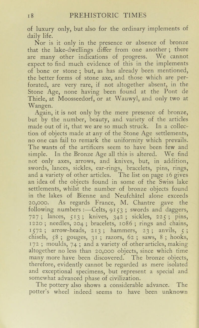 of luxury only, but also for the ordinary implements of daily life. Nor is it only in the presence or absence of bronze that the lake-dwellings differ from one another ; there are many other indications of progress. We cannot expect to find much evidence of this in the implements of bone or stone ; but, as has already been mentioned, the better forms of stone axe, and those which are per- forated, are very rare, if not altogether absent, in the Stone Age, none having been found at the Pont de Thiele, at Moosseedorf, or at Wauwyl, and only two at Wangen. Again, it is not only by the mere presence of bronze, but by the number, beauty, and variety of the articles made out of it, that we are so much struck. In a collec- tion of objects made at any of the Stone Age settlements, no one can fail to remark the uniformity which prevails. The wants of the artificers seem to have been few and simple. In the Bronze Age all this is altered. We find not only axes, arrows, and knives, but, in addition, swords, lances, sickles, ear-rings, bracelets, pins, rings, and a variety of other articles. The list on page 16 gives an idea of the objects found in some of the Swiss lake settlements, whilst the number of bronze objects found in the lakes of Bienne and Neufchatel alone exceeds 20,000. As regards France, M. Chantre gave the following numbers;—Celts, 9153 ; swords and daggers, 727 ; lances, 513 ; knives, 342 ; sickles, 225 ; pins, 1220 ; needles, 204 ; bracelets, 1086 ; rings and chains, 1572; arrow-heads, 213; hammers, 23; anvils, 5; chisels, 58 ; gouges, 31 ; razors, 62 ; saws, 8 ; hooks, 172 ; moulds, 74 ; and a variety of other articles, making altogether no less than 20,000 objects, since which time many more have been discovered. The bronze objects, therefore, evidently cannot be regarded as mere isolated and exceptional specimens, but represent a special and somewhat advanced phase of civilization. The pottery also shows a considerable advance. The potter’s wheel indeed seems to have been unknown