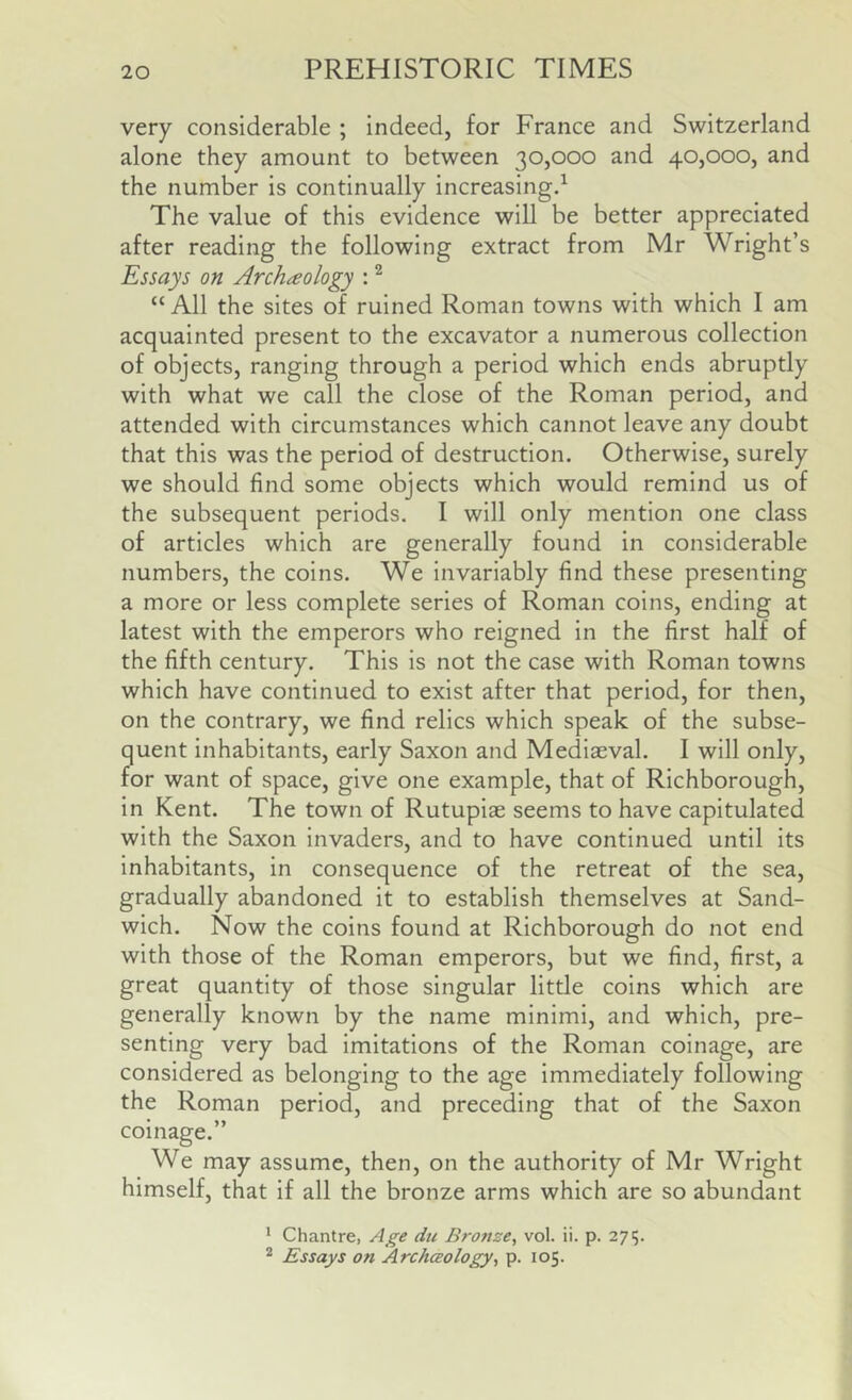 very considerable ; indeed, for France and Switzerland alone they amount to between 30,000 and 40,000, and the number is continually increasing^ The value of this evidence will be better appreciated after reading the following extract from Mr Wright’s Essays on Archeology : ^ “ All the sites of ruined Roman towns with which I am acquainted present to the excavator a numerous collection of objects, ranging through a period which ends abruptly with what we call the close of the Roman period, and attended with circumstances which cannot leave any doubt that this was the period of destruction. Otherwise, surely we should find some objects which would remind us of the subsequent periods. I will only mention one class of articles which are generally found in considerable numbers, the coins. We invariably find these presenting a more or less complete series of Roman coins, ending at latest with the emperors who reigned in the first half of the fifth century. This is not the case with Roman towns which have continued to exist after that period, for then, on the contrary, we find relics which speak of the subse- quent inhabitants, early Saxon and Mediaeval. I will only, for want of space, give one example, that of Richborough, in Kent. The town of Rutupiae seems to have capitulated with the Saxon invaders, and to have continued until its inhabitants, in consequence of the retreat of the sea, gradually abandoned it to establish themselves at Sand- wich. Now the coins found at Richborough do not end with those of the Roman emperors, but we find, first, a great quantity of those singular litde coins which are generally known by the name minimi, and which, pre- senting very bad imitations of the Roman coinage, are considered as belonging to the age immediately following the Roman period, and preceding that of the Saxon coinage.” We may assume, then, on the authority of Mr Wright himself, that if all the bronze arms which are so abundant * Chantre, Age du Bronze, vol. ii. p. 274 * Essays on Archceology, p. 105.
