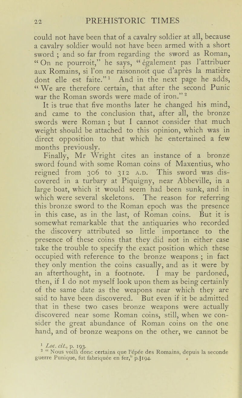 could not have been that of a cavalry soldier at all, because a cavalry soldier would not have been armed with a short sword ; and so far from regarding the sword as Roman, “ On ne pourroit,” he says, “ 6galement pas I’attribuer aux Romains, si Ton ne raisonnoit que d’apres la matiere dont elle est faite.”^ And in the next page he adds, “ We are therefore certain, that after the second Punic war the Roman swords were made of iron.” ^ It is true that five months later he changed his mind, and came to the conclusion that, after all, the bronze swords were Roman ; but I cannot consider that much weight should be attached to this opinion, which was in direct opposition to that which he entertained a few months previously. Finally, Mr Wright cites an instance of a bronze sword found with some Roman coins of Maxentius, who reigned from 306 to 312 a.d. This sword was dis- covered in a turbary at Piquigny, near Abbeville, in a large boat, which it would seem had been sunk, and in which were several skeletons. The reason for referring this bronze sword to the Roman epoch was the presence in this case, as in the last, of Roman coins. But it is somewhat remarkable that the antiquaries who recorded the discovery attributed so little importance to the presence of these coins that they did not in either case take the trouble to specify the exact position which these occupied with reference to the bronze weapons ; in fact they only mention the coins casually, and as it were by an afterthought, in a footnote. I may be pardoned, then, if I do not myself look upon them as being certainly of the same date as the weapons near which they are said to have been discovered. But even if it be admitted that in these two cases bronze weapons were actually discovered near some Roman coins, still, when we con- sider the great abundance of Roman coins on the one hand, and of bronze weapons on the other, we cannot be ’ Loc. cit., p. 193. ' “ Nous voilk done certains que I’dp^e des Romains, depuis la seconde guerre Punique, fut fabriqu^e en fer,” p.|i94. •