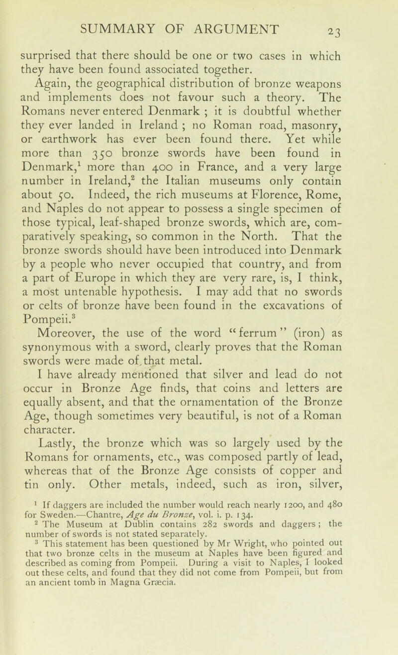 SUMMARY OF ARGUMENT surprised that there should be one or two cases in which they have been found associated together. Again, the geographical distribution of bronze weapons and implements does not favour such a theory. The Romans never entered Denmark ; it is doubtful whether they ever landed in Ireland ; no Roman road, masonry, or earthwork has ever been found there. Yet while more than 350 bronze swords have been found in Denmark,^ more than 400 in France, and a very large number in Ireland,^ the Italian museums only contain about 50. Indeed, the rich museums at Florence, Rome, and Naples do not appear to possess a single specimen of those typical, leaf-shaped bronze swords, which are, com- paratively speaking, so common in the North. That the bronze swords should have been Introduced into Denmark by a people who never occupied that country, and from a part of Europe in which they are very rare. Is, I think, a most untenable hypothesis. I may add that no swords or celts of bronze have been found in the excavations of Pompeii.® Moreover, the use of the word “ ferrum ” (Iron) as synonymous with a sword, clearly proves that the Roman swords were made of, that metal. 1 have already mentioned that silver and lead do not occur in Bronze Age finds, that coins and letters are equally absent, and that the ornamentation of the Bronze Age, though sometimes very beautiful, is not of a Roman character. Lastly, the bronze which was so largely used by the Romans for ornaments, etc., was composed partly of lead, whereas that of the Bronze Age consists of copper and tin only. Other metals, indeed, such as Iron, silver, ' If daggers are included the number would reach nearly 1200, and 480 for Sweden.—Chantre, Age du Bronze, vol. i. p. 134. 2 The Museum at Dublin contains 282 swords and daggers; the number of swords is not stated separately. ^ This statement has been questioned by Mr Wright, who pointed out that two bronze celts in the museum at Naples have been figured and described as coming from Pompeii. During a visit to Naples, I looked out these celts, and found that they did not come from Pompeii, but from an ancient tomb in Magna Graecia.