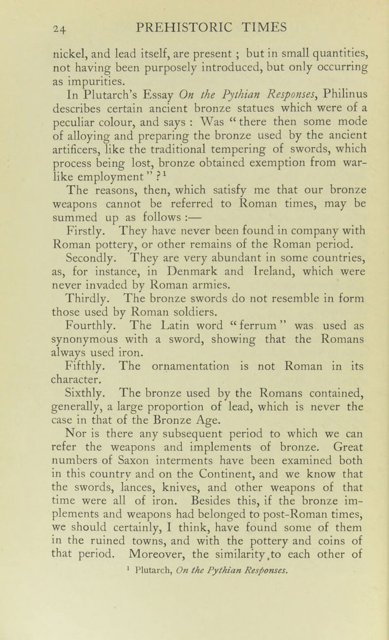 nickel, and lead itself, are present ; but in small quantities, not having been purposely introduced, but only occurring as impurities. In Plutarch’s Essay On the Pythian Responses^ Philinus describes certain ancient bronze statues which were of a peculiar colour, and says : Was “ there then some mode of alloying and preparing the bronze used by the ancient artificers, like the traditional tempering of swords, which process being lost, bronze obtained exemption from war- like employment ” ^ The reasons, then, which satisfy me that our bronze weapons cannot be referred to Roman times, may be summed up as follows :— Firstly. They have never been found in company with Roman pottery, or other remains of the Roman period. Secondly. They are very abundant in some countries, as, for instance, in Denmark and Ireland, which were never invaded by Roman armies. Thirdly. The bronze swords do not resemble in form those used by Roman soldiers. Fourthly. The Latin word “ferrum” was used as synonymous with a sword, showing that the Romans always used iron. Fifthly. The ornamentation is not Roman in its character. Sixthly. The bronze used by the Romans contained, generally, a large proportion of lead, which is never the case in that of the Bronze Age. Nor is there any subsequent period to which we can refer the weapons and implements of bronze. Great numbers of Saxon interments have been examined both in this country and on the Continent, and we know that the swords, lances, knives, and other weapons of that time were all of iron. Besides this, if the bronze im- plements and weapons had belonged to post-Roman times, we should certainly, I think, have found some of them in the ruined towns, and with the pottery and coins of that period. Moreover, the similarity,to each other of ’ Plutarch, On the Pythian Responses.