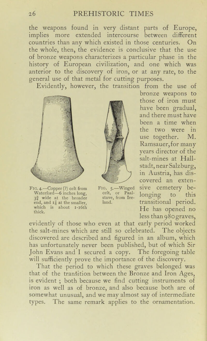 the weapons found in very distant parts of Europe, implies more extended intercourse between different countries than any which existed in those centuries. On the whole, then, the evidence is conclusive that the use of bronze weapons characterizes a particular phase in the history of European civilization, and one which was anterior to the discovery of iron, or at any rate, to the general use of that metal for cutting purposes. Evidently, however, the transition from the use of bronze weapons to those of iron must have been gradual, and there must have been a time when the two were in use together. M. Ramsauer,for many years director of the salt-mines at Hall- stadt, near Salzburg, in Austria, has dis- covered an exten- sive cemetery be- longing to this transitional period. He has opened no less than 980graves, evidently of those who even at that early period worked the salt-mines which are still so celebrated. The objects discovered are described and figured in an album, which has unfortunately never been published, but of which Sir John Evans and I secured a copy. The foregoing table will sufficiently prove the importance of the discovery. That the period to which these graves belonged was that of the transition between the Bronze and Iron Ages, is evident ; both because we find cutting instruments of iron as well as of bronze, and also because both are of somewhat unusual, and we may almost say of intermediate types. The same remark applies to the ornamentation. Fig. 4.—Copper (?) celt from Waterford—6 inches long, 3f wide at the broader end, and ij at the smaller, which is about i-i6th thick. Fig. 5.—Winged celt, or Paal- stave, from Ire- land.