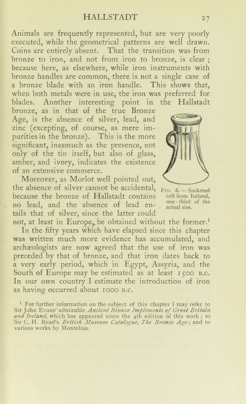 Animals are frequently represented, but are very poorly executed, while the geometrical patterns are well drawn. Coins are entirely absent. That the transition was from bronze to iron, and not from iron to bronze, is clear ; because here, as elsewhere, while iron instruments with bronze handles are common, there is not a single case of a bronze blade with an iron handle. This shows that, when both metals were in use, the iron was preferred for blades. Another interesting point in bronze, as in that of the true Bronze Age, is the absence of silver, lead, and zinc (excepting, of course, as mere im- purities in the bronze). This is the more significant, inasmuch as the presence, not only of the tin itself, but also of glass, amber, and ivory, indicates the existence of an extensive commerce. Moreover, as Morlot well pointed out, the absence of silver cannot be accidental, because the bronze of Hallstadt contains no lead, and the absence of lead en- tails that of silver, since the latter could not, at least in Europe,_be obtained without the former.^ In the fifty years which have elapsed since this chapter was written much more evidence has accumulated, and archaeologists are now agreed that the use of iron was preceded by that of bronze, and that iron dates back to a very early period, which in Egypt, Assyria, and the South of Europe may be estimated as at least 1500 b.c. In our own country I estimate the introduction of iron as having occurred about 1000 b.c. ‘ For further information on the subject of this chapter I may refer to Sir John Evans’ admirable Ancient Bronze hnplements of Great Britain and Ireland^ which has appeared since the 4th edition of this work ; to Sir C. H. Read’s British Museum Catalo^true, The B7-onze Age; and to various works by Montelius. the Hallstadt Fig, 6. — Socketed celt from Ireland, one - third of the • actual size.