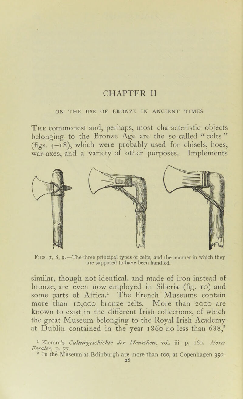 CHAPTER II ON THE USE OF BRONZE IN ANCIENT TIMES The commonest and, perhaps, most characteristic objects belonging to the Bronze Age are the so-called “ celts ” (figs. 4-18), which were probably used for chisels, hoes, war-axes, and a variety of other purposes. Implements Figs. 7, 8, 9.—The three principal types of celts, and the manner in which they are supposed to have been handled. similar, though not identical, and made of iron instead of bronze, are even now employed in Siberia (fig. 10) and some parts of Africa.^ The French Museums contain more than 10,000 bronze celts. More than 2000 are known to exist in the different Irish collections, of which the great Museum belonging to the Royal Irish Academy at Dublin contained in the year i860 no less than 688,^ ^ Klemm’s Cidturgeschichte der Menschen, vol. iii. p. 160. Horce Ferales, p. 77. ® In the Museum at Edinburgh are more than 100, at Copenhagen 350.
