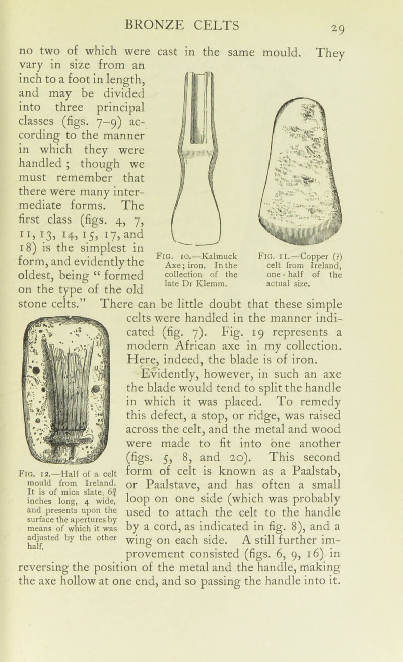 29 cast in the same mould. They Fig. 10.—Kalmuck Axe; iron. In the collection of the late Dr Klemm. Fig. II.—Copper (?) celt from Ireland, one - half of the actual size. no two of which were vary in size from an inch to a foot in length, and may be divided into three principal classes (figs. 7-9) ac- cording to the manner in which they were handled ; though we must remember that there were many inter- mediate forms. The first class (figs. 4, 7, iL 135 Hi i_5i ly^nd 18) is the simplest in form, and evidently the oldest, being “ formed on the type of the old stone celts.” There can be little doubt that these simple celts were handled in the manner indi- cated (fig. 7). Fig. 19 represents a modern African axe in my collection. Here, indeed, the blade is of iron. Evidently, however, in such an axe the blade would tend to split the handle in which it was placed. To remedy this defect, a stop, or ridge, was raised across the celt, and the metal and wood were made to fit into one another (figs. 5, 8, and 20). This second form of celt is known as a Paalstab, or Paalstave, and has often a small loop on one side (which was probably used to attach the celt to the handle by a cord, as indicated in fig. 8), and a adjusted by the other ■yyjng on each side. A Still further im- provement consisted (figs. 6, 9, 16) in reversing the position of the metal and the handle, making the axe hollow at one end, and so passing the handle into it. Fig. 12.—Half of a celt mould from Ireland. It is of mica slate, 6f inches long, 4 wide, and presents upon the surface the apertures by means of which it was adju£ half.