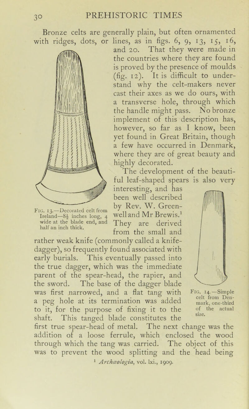 Bronze celts are generally plain, but often ornamented with ridges, dots, or lines, as in figs. 6, 9, 13, 15, 16, and 20. That they were made in the countries where they are found is proved by the presence of moulds (fig. 12). It is difficult to under- stand why the celt-makers never cast their axes as we do ours, with a transverse hole, through which the handle might pass. No bronze implement of this description has, however, so far as I know, been yet found in Great Britain, though a few have occurred in Denmark, where they are of great beauty and highly decorated. The development of the beauti- ful leaf-shaped spears is also very interesting, and has been well described by Rev. W. Green- well and MrBrewis.^ They are derived from the small and rather weak knife (commonly called a knife- dagger), so frequently found associated with early burials. This eventually passed into the true dagger, which was the immediate parent of the spear-head, the rapier, and the sword. The base of the dagger blade was first narrowed, and a flat tang with a peg hole at its termination was added to it, for the purpose of fixing it to the shaft. This tanged blade constitutes the first true spear-head of metal. The next change was the addition of a loose ferrule, which enclosed the wood through which the tang was carried. The object of this was to prevent the wood splitting and the head being ^ Archaologia^ vol. Ixi., 1909. Fig. 13.—Decorated celt from Ireland—8^ inches long, 4 wide at the blade end, and half an inch thick. Fig. 14.—Simple celt from Den- mark, one-third of the actual size.