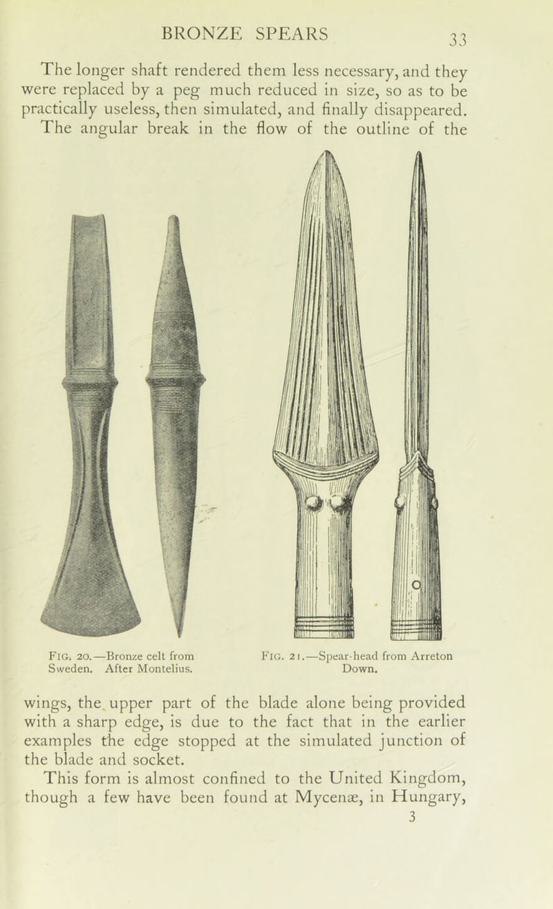 The longer shaft rendered them less necessary, and they were replaced by a peg much reduced in size, so as to be practically useless, then simulated, and finally disappeared. The angular break in the flow of the outline of the Fig. 20.—Bronze celt from Fig. 21.—Spear-head from Arreton Sweden. After Montelius. Down. wings, the. upper part of the blade alone being provided with a sharp edge, is due to the fact that in the earlier examples the edge stopped at the simulated junction of the blade and socket. This form is almost confined to the United Kingdom, though a few have been found at Mycenae, in Hungary, 3