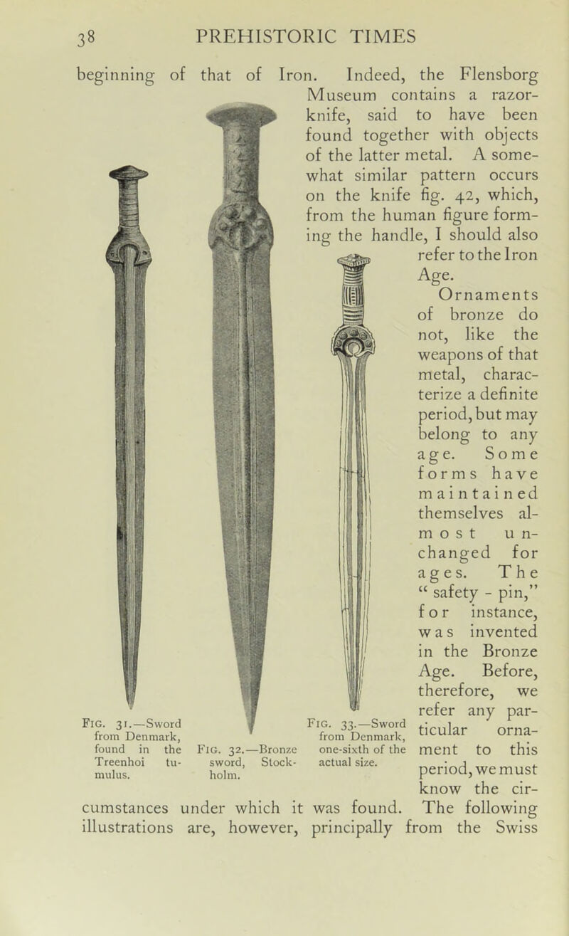 beginning of that of & W' Iron. Indeed, the Flensborg Museum contains a razor- knife, said to have been found together with objects of the latter metal. A some- what similar pattern occurs on the knife fig. 42, which, from the human figure form- ing the handle, I should also refer to the Iron Age. Ornaments of bronze do not, like the weapons of that metal, charac- terize a definite period, but may belong to any age. Some forms have maintained themselves al- m o s t un- changed for ages. The “ safety - pin,” for instance, was Invented In the Bronze Age. Before, therefore, we refer any par- ticular orna- ment to this period, we must know the cir- cumstances under which It was found. The following Illustrations are, however, principally from the Swiss Fig. 31.—Sword from Denmark, found in the Treenhoi tu- mulus. Fig. 32.—Bronze sword, Stock- holm. Fig. 33.—Sword from Denmark, one-sixth of the actual size.