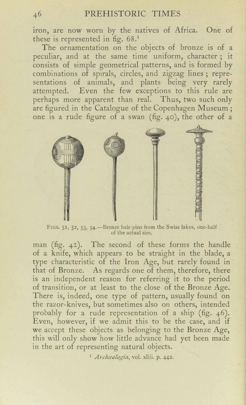 iron, are now worn by the natives of Africa. One of these is represented in fig. 68.^ The ornamentation on the objects of bronze is of a peculiar, and at the same time uniform, character ; it consists of simple geometrical patterns, and is formed by combinations of spirals, circles, and zigzag lines ; repre- sentations of animals, and plants being very rarely attempted. Even the few exceptions to this rule are perhaps more apparent than real. Thus, two such only are figured in the Catalogue of the Copenhagen Museum ; one is a rude figure of a swan (fig. 40), the other of a Figs. 51, 52, 53, 54.—Bronze hair-pins from the Swiss lakes, one-half of the actual size. man (fig. 42). The second of these forms the handle of a knife, which appears to be straight in the blade, a type characteristic of the Iron Age, but rarely found in that of Bronze. As regards one of them, therefore, there is an independent reason for referring it to the period of transition, or at least to the close of the Bronze Age. There is, indeed, one type of pattern, usually found on the razor-knives, but sometimes also on others, intended probably for a rude representation of a ship (fig. 46). Even, however, if we admit this to be the case, and if we accept these objects as belonging to the Bronze Age, this will only show how little advance had yet been made in the art of representing natural objects. ' Atchceologia, vol. xliii. p. 442.