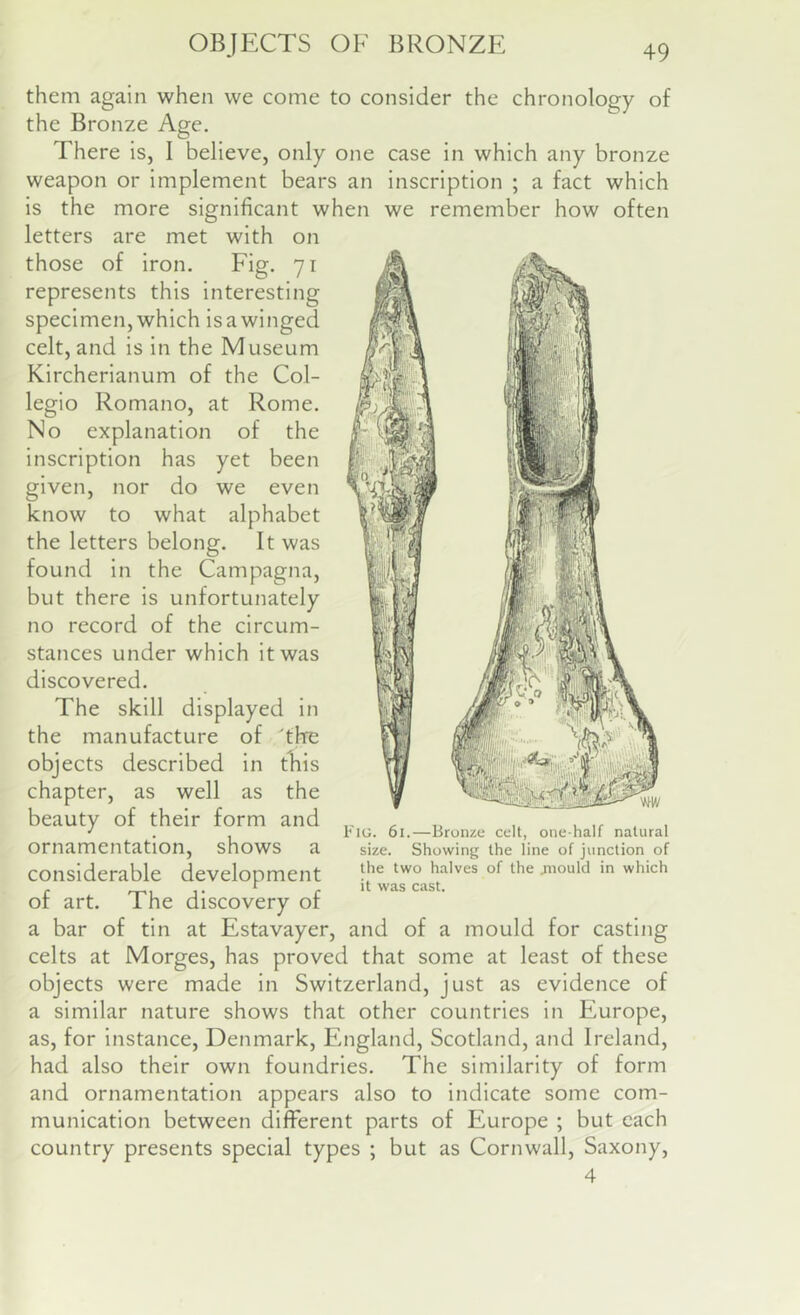 them again when we come to consider the chronology of the Bronze Age. There is, I believe, only one case in which any bronze weapon or implement bears an inscription ; a fact which is the more significant when we remember how often letters are met with on those of iron. Fig. 71 represents this interesting specimen,which isawinged celt, and is in the Museum Kircherianum of the Col- legio Romano, at Rome. No explanation of the inscription has yet been given, nor do we even know to what alphabet the letters belong. It was found in the Campagna, but there is unfortunately no record of the circum- stances under which it was discovered. The skill displayed in the manufacture of the objects described in this chapter, as well as the beauty of their form and ornamentation, shows a considerable development of art. The discovery of a bar of tin at Estavayer, and of a mould for casting celts at Morges, has proved that some at least of these objects were made in Switzerland, just as evidence of a similar nature shows that other countries in Europe, as, for instance, Denmark, England, Scotland, and Ireland, had also their own foundries. The similarity of form and ornamentation appears also to indicate some com- munication between different parts of Europe ; but each country presents special types ; but as Cornwall, Saxony, 4 Fig. 61.—Bronze celt, one-half natural size. Showing the line of junction of the two halves of the jnould in which it was cast.