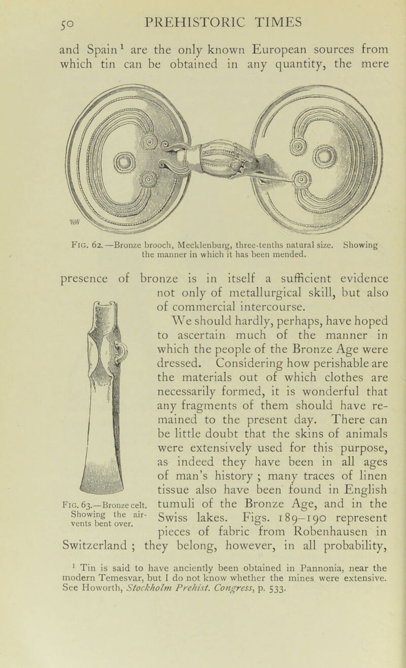 and Spain ^ are the only known European sources from which tin can be obtained in any quantity, the mere Fig. 62.—Bronze brooch, Mecklenburg, three-tenths natural size. Showing the manner in which it has been mended. presence of bronze is in itself a sufficient evidence not only of metallurgical skill, but also of commercial intercourse. We should hardly, perhaps, have hoped to ascertain much of the manner in which the people of the Bronze Age were dressed. Considering how perishable are the materials out of which clothes are necessarily formed, it is wonderful that any fragments of them should have re- mained to the present day. There can be little doubt that the skins of animals were extensively used for this purpose, as indeed they have been in all ages of man’s history ; many traces of linen tissue also have been found in English Fig. 63.—Bronze celt. Showing the air- vents bent over. tumuli of the Bronze Age, and in the Swiss lakes. Figs. 189-190 represent pieces of fabric from Robenhausen in Switzerland ; they belong, however, in all probability. * Tin is said to have anciently been obtained in Pannonia, near the modern Temesvar, but I do not know whether the mines were extensive. See Howorth, Stockholm Prehist. Congress^ p. 533.
