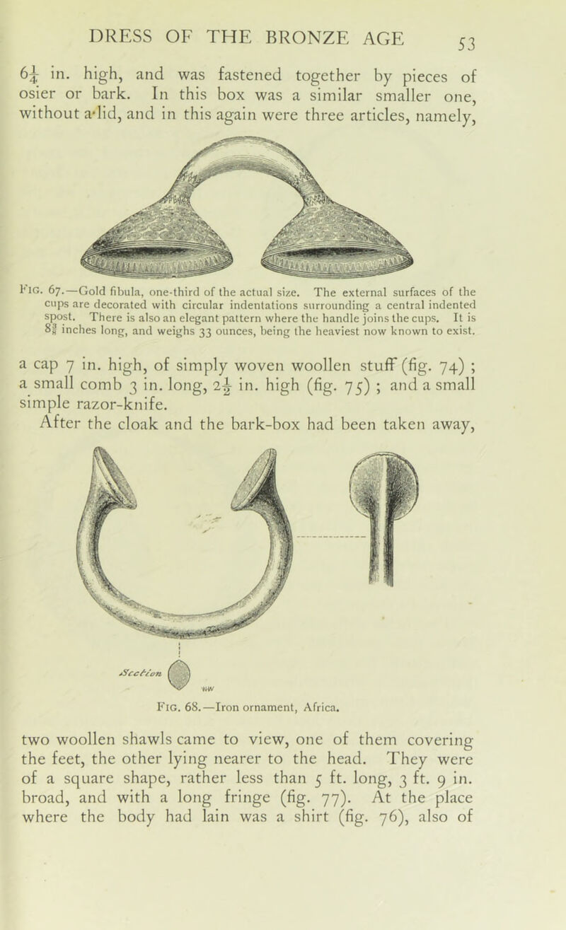 53 6^ in. high, and was fastened together by pieces of osier or bark. In this box was a similar smaller one, without adid, and in this again were three articles, namely. 1*1G. 67.—Gold fibula, one-third of the actual size. The external surfaces of the cups are decorated with circular indentations surrounding a central indented spost. There is also an elegant pattern where the handle joins the cups. It is 82 inches long, and weighs 33 ounces, being the heaviest now known to exist. a cap 7 in. high, of simply woven woollen stuff (fig. 74) ; a small comb 3 in. long, 2-^ in. high (fig. 75) ; and a small simple razor-knife. After the cloak and the bark-box had been taken away. Fig. 68.—Iron ornament, Africa. two woollen shawls came to view, one of them covering the feet, the other lying nearer to the head. They were of a square shape, rather less than 5 ft. long, 3 ft. 9 in. broad, and with a long fringe (fig. 77). At the place where the body had lain was a shirt (fig. 76), also of