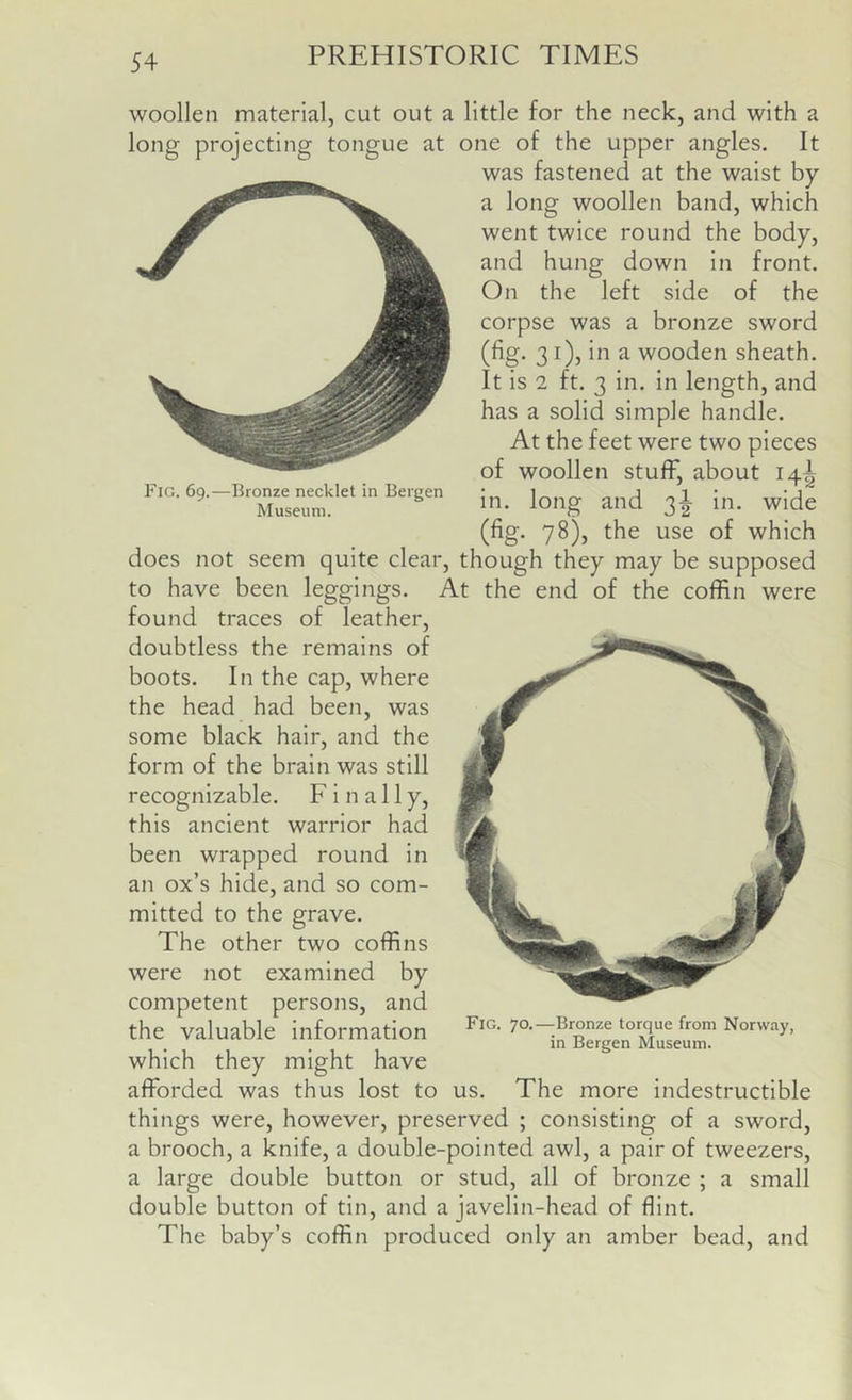 woollen material, cut out a little for the neck, and with a long projecting tongue at one of the upper angles. It was fastened at the waist by a long woollen band, which went twice round the body, and hung down in front. On the left side of the corpse was a bronze sword (fig. 31), in a wooden sheath. It is 2 ft. 3 in. in length, and has a solid simple handle. At the feet were two pieces of woollen stuff, about 14A F,o. 69.-Bronzj= necklet In fergen (fig. 78), the use of which does not seem quite clear, though they may be supposed to have been leggings. At the end of the coffin were found traces of leather, doubtless the remains of boots. In the cap, where the head had been, was some black hair, and the form of the brain was still recognizable. Finally, this ancient warrior had been wrapped round in an ox’s hide, and so com- mitted to the grave. The other two coffins were not examined by competent persons, and the valuable information which they might have afforded was thus lost to us. The more indestructible things were, however, preserved ; consisting of a sword, a brooch, a knife, a double-pointed awl, a pair of tweezers, a large double button or stud, all of bronze ; a small double button of tin, and a javelin-head of flint. The baby’s coffin produced only an amber bead, and Fig. 70.—Bronze torque from Norway, in Bergen Museum.