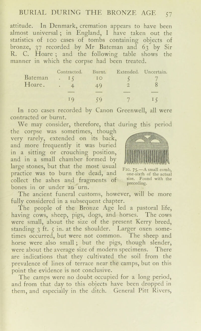 attitude. In Denmark, cremation appears to have been almost universal ; In England, I have taken out the statistics of 100 cases of tombs containing objects of bronze, 37 recorded by Mr Bateman and 63 by Sir R. C. Hoare ; and the following table shows the manner In which the corpse had been treated. Contracted. Burnt. Extended. Uncertain. Bateman • 15 10 5 7 Hoare. 4 49 2 8 19 59 7 15 100 cases recorded by Canon Greenwell, all were contracted or burnt. We may consider, therefore, that during this period the corpse was sometimes, though very rarely, extended on Its back, and more frequently it was buried in a sitting; or crouching position, and in a small chamber formed by large stones, but that the most usual practice was to burn the dead, and collect the ashes and fragments of bones in or under an urn. The ancient funeral customs, however, will be more fully considered in a subsequent chapter. The people of the Bronze Age led a pastoral life, having cows, sheep, pigs, dogs, and horses. The cows were small, about the size of the present Kerry breed, standing 3 ft. 5 in. at the shoulder. Larger oxen some- times occurred, but were not common. The sheep and horse were also small ; but the pigs, though slender, were about the average size of modern specimens. There are indications that they cultivated the soil from the prevalence of lines of terrace near the camps, but on this point the evidence is not conclusive. The camps were no doubt occupied for a long period, and from that day to this objects have been dropped in them, and especially in the ditch. General Pitt Rivers, Fig. 75-—A small comb, one-sixth of the actual size. Found with the