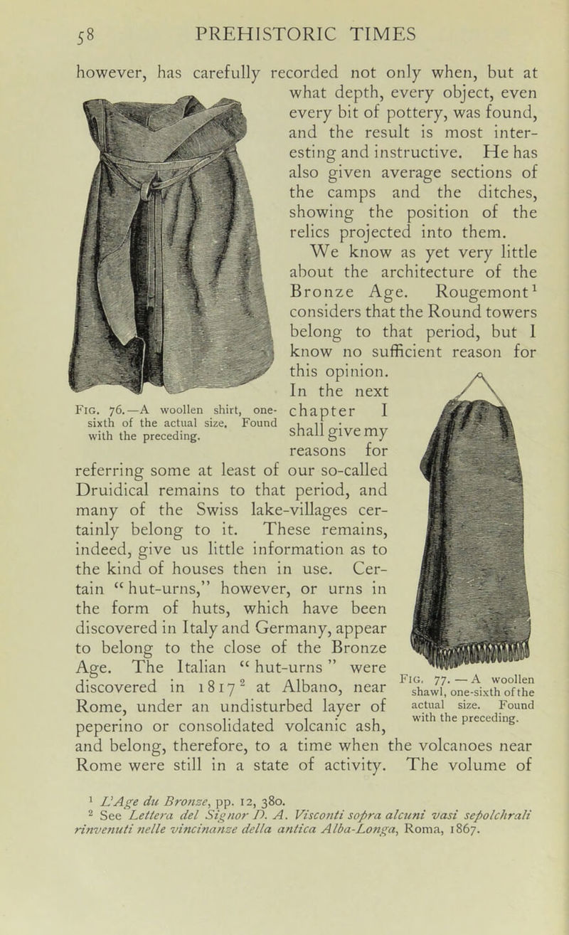 however, has carefully recorded not only when, but at what depth, every object, even every bit of pottery, was found, and the result is most inter- esting and instructive. He has also given average sections of the camps and the ditches, showing the position of the relics projected into them. We know as yet very little about the architecture of the Bronze Age. Rougemont^ considers that the Round towers belong to that period, but 1 know no sufficient reason for this opinion. In the next I shall give my reasons for referring some at least of our so-called Druldical remains to that period, and many of the Swiss lake-villages cer- tainly belong to It. These remains, indeed, give us little information as to the kind of houses then in use. Cer- tain “ hut-urns,” however, or urns in the form of huts, which have been discovered In Italy and Germany, appear to belong to the close of the Bronze Age. The Italian “ hut-urns ” were discovered in 1817^ at Albano, near Rome, under an undisturbed layer of peperino or consolidated volcanic ash, and belong, therefore, to a time when the volcanoes near Rome were still In a state of activity. The volume of Fig. 76.—A woollen shirt, one- chapter sixth of the actual size. Found with the preceding. Fig. 77. — A woollen shawl, one-sixth of the actual size. Found with the preceding. * UA^e dll Bronse, pp. 12, 380. ^ See Letiera del Signor D. A. Visconti sopra alcnni vasi sepolchrali rinvenuti nelle vincinanze della antica Alba-Longa, Roma, 1867.