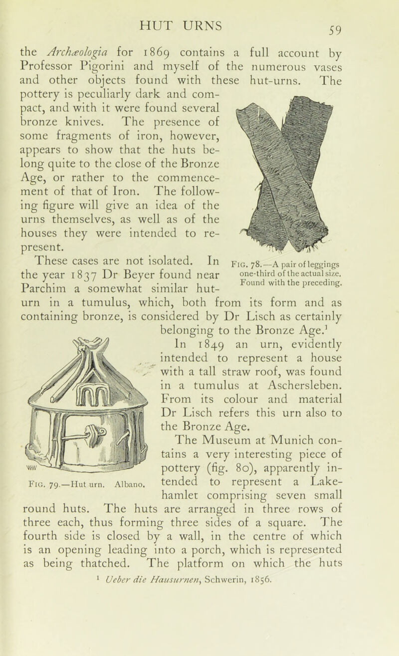 HUT URNS 59 Fig. 78.—A pair of leggings one-third of the actual size. Found with the preceding. the Archaologia for 1869 contains a full account by Professor PIgorini and myself of the numerous vases and other objects found with these hut-urns. The pottery is peculiarly ciark and com- pact, and with it were found several bronze knives. The presence of some fragments of iron, however, appears to show that the huts be- long quite to the close of the Bronze Age, or rather to the commence- ment of that of Iron. The follow- ing figure will give an idea of the urns themselves, as well as of the houses they were intended to re- present. These cases are not isolated. In the year 1837 Dr Beyer found near Parchim a somewhat similar hut- urn in a tumulus, which, both from its form and as containing bronze, is considered by Dr Lisch as certainly belonging to the Bronze Age.’ In 1849 evidently intended to represent a house with a tall straw roof, was found in a tumulus at Aschersleben. From its colour and material Dr Lisch refers this urn also to the Bronze Age. The Museum at Munich con- tains a very interesting piece of pottery (fig. 80), apparently in- tended to represent a Lake- hamlet comprising seven small round huts. The huts are arranged in three rows of three each, thus forming three sides of a square. The fourth side is closed by a wall, in the centre of which is an opening leading into a porch, which is represented as being thatched. The platform on which the huts ' Ueber die Haiisurnen, Schwerin, 1856. Fig. 79.—Hut urn. Albano.