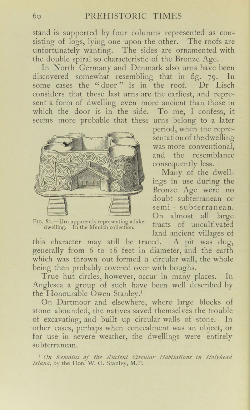 stand is supported by four columns represented as con- sisting of logs, lying one upon the other. The roofs are unfortunately wanting. The sides are ornamented with the double spiral so characteristic of the Bronze Age. In North Germany and Denmark also urns have been discovered somewhat resembling that in fig. 79. In some cases the “ door ” is in the roof. Dr Lisch considers that these last urns are the earliest, and repre- sent a form of dwelling even more ancient than those in which the door is in the side. To me, I confess, it seems more probable that these urns belong to a later period, when the repre- sentation of the dwelling was more conventional, and the resemblance consequently less. Many of the dwell- ings in use during the Bronze Age were no doubt subterranean or semi - subterranean. On almost all large tracts of uncultivated land ancient villages of this character may still be traced. A pit was dug, generally from 6 to 16 feet in diameter, and the earth which was thrown out formed a circular wall, the whole being then probably covered over with boughs. True hut circles, however, occur in many places. In Anglesea a group of such have been well described by the Honourable Owen Stanley.^ On Dartmoor and elsewhere, where large blocks of stone abounded, the natives saved themselves the trouble of excavating, and built up circular walls of stone. In other cases, perhaps when concealment was an object, or for use in severe weather, the dwellings were entirely subterranean. ' On Remains of the Ancient Circular Habitations in Holyhead Island, by the Hon. W. O. Stanley, M.P. Fig. So.—Urn apparently representing a lake- dwelling. In the Munich collection.