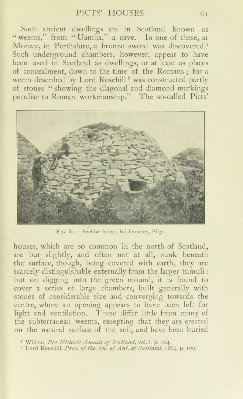 Such ancient dwellings are in Scotland known as “ weems,” from “ Uamha,” a cave. In one of these, at Monzie, in Perthshire, a bronze sword was discovered.^ Such underground chambers, however, appear to have been used in Scotland as dwellings, or at least as places of concealment, down to the time of the Romans ; for a weem described by Lord Rosehill ^ was constructed partly of stones “showing the diagonal and diamond markings peculiar to Roman workmanship.” The so-called Piets’ Fig. 8i.—Beehive house, Inishinurray, Sligo. houses, which are so common in the north of Scotland, are but slightly, and often not at all, sunk beneath the surface, though, being covered with earth, they are scarcely distinguishable externally from the larger tumuli: but on digging into the green mound, it is found to cover a series of large chambers, built generally with stones of considerable size and converging towards the centre, where an opening appears to have been left for light and ventilation. These differ little from many of the subterranean weems, excepting that they are erected on the natural surface of the soil, and have been buried • Wilson, Pre-Historic Annals of Scotla7td, vol. i. p. 104. Lord Rosehill, Proc. of the Soc. of Ant. of Scotland., 1869, p. 109.