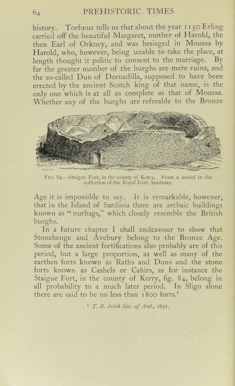 history. Torfoeus tells us that about the year 1150 Erling carried oflF the beautiful Margaret, mother of Harold, the then Earl of Orkney, and was besieged in Moussa by Harold, who, however, being unable to take the place, at length thought it politic to consent to the marriage. By far the greater number of the burghs are mere ruins, and the so-called Dun of Dornadilla, supposed to have been erected by the ancient Scotch king of that name, is the only one which is at all as complete as that of Moussa. Whether any of the burghs are referable to the Bronze Fig. 84.—Staigue Fort, in the county of Kerry. From a model in the collection of the Royal Irish Academy. Age it is impossible to say. It Is remarkable, however, that In the Island of Sardinia there are archaic buildings known as “ nurhags,” which closely resemble the British burghs. In a future chapter I shall endeavour to show that Stonehenge and Avebury belong to -the Bronze Age. Some of the ancient fortifications also probably are of this period, but a large proportion, as well as many of the earthen forts known as Raths and Duns and the stone forts known as Cashels or Cahirs, as for Instance the Staigue Fort, In the county of Kerry, fig. 84, belong in all probability to a much later period. In Sligo alone there are said to be no less than 1800 forts.^ * T. R. Irish Soc. of Ant., 1891.