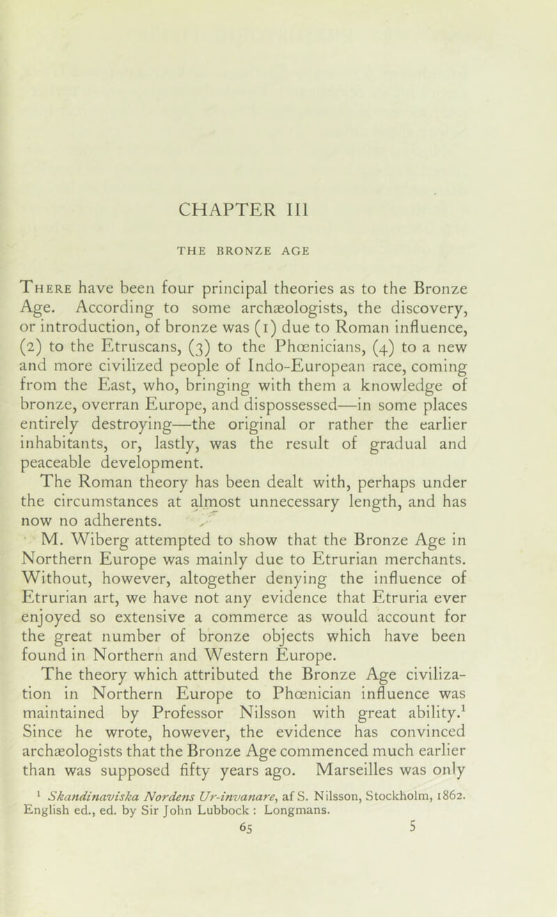 CHAPTER III THE BRONZE AGE There have been four principal theories as to the Bronze Age. According to some archaeologists, the discovery, or introduction, of bronze was (i) due to Roman influence, (2) to the Etruscans, (3) to the Phoenicians, (4) to a new and more civilized people of Indo-European race, coming from the East, who, bringing with them a knowledge of bronze, overran Europe, and dispossessed—in some places entirely destroying—the original or rather the earlier inhabitants, or, lastly, was the result of gradual and peaceable development. The Roman theory has been dealt with, perhaps under the circumstances at almost unnecessary length, and has now no adherents. • M. Wiberg attempted to show that the Bronze Age in Northern Europe was mainly due to Etrurian merchants. Without, however, altogether denying the influence of Etrurian art, we have not any evidence that Etruria ever enjoyed so extensive a commerce as would account for the great number of bronze objects which have been found in Northern and Western Europe. The theory which attributed the Bronze Age civiliza- tion in Northern Europe to Phoenician influence was maintained by Professor Nilsson with great ability.^ Since he wrote, however, the evidence has convinced archaeologists that the Bronze Age commenced much earlier than was supposed fifty years ago. Marseilles was only 1 Skandinaviska Nordens Ur-invanare, af S. Nilsson, Stockholm, 1862. English ed., ed. by Sir John Lubbock : Longmans.