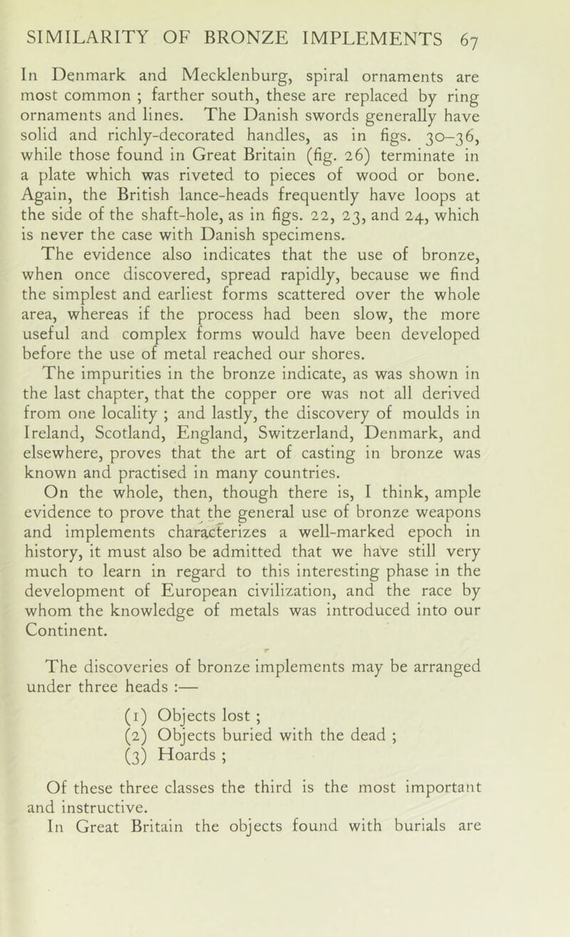 In Denmark and Mecklenburg, spiral ornaments are most common ; farther south, these are replaced by ring ornaments and lines. The Danish swords generally have solid and richly-decorated handles, as in figs. 30-36, while those found in Great Britain (fig. 26) terminate in a plate which was riveted to pieces of wood or bone. Again, the British lance-heads frequently have loops at the side of the shaft-hole, as in figs. 22, 23, and 24, which is never the case with Danish specimens. The evidence also indicates that the use of bronze, when once discovered, spread rapidly, because we find the simplest and earliest forms scattered over the whole area, whereas if the process had been slow, the more useful and complex forms would have been developed before the use of metal reached our shores. The impurities in the bronze indicate, as was shown in the last chapter, that the copper ore was not all derived from one locality ; and lastly, the discovery of moulds in Ireland, Scotland, England, Switzerland, Denmark, and elsewhere, proves that the art of casting in bronze was known and practised in many countries. On the whole, then, though there is, I think, ample evidence to prove that the general use of bronze weapons and implements characterizes a well-marked epoch in history, it must also be admitted that we have still very much to learn in regard to this interesting phase in the development of European civilization, and the race by whom the knowledge of metals was introduced into our Continent. r The discoveries of bronze implements may be arranged under three heads :— (1) Objects lost ; (2) Objects buried with the dead ; (3) Hoards ; Of these three classes the third is the most important and instructive. In Great Britain the objects found with burials are