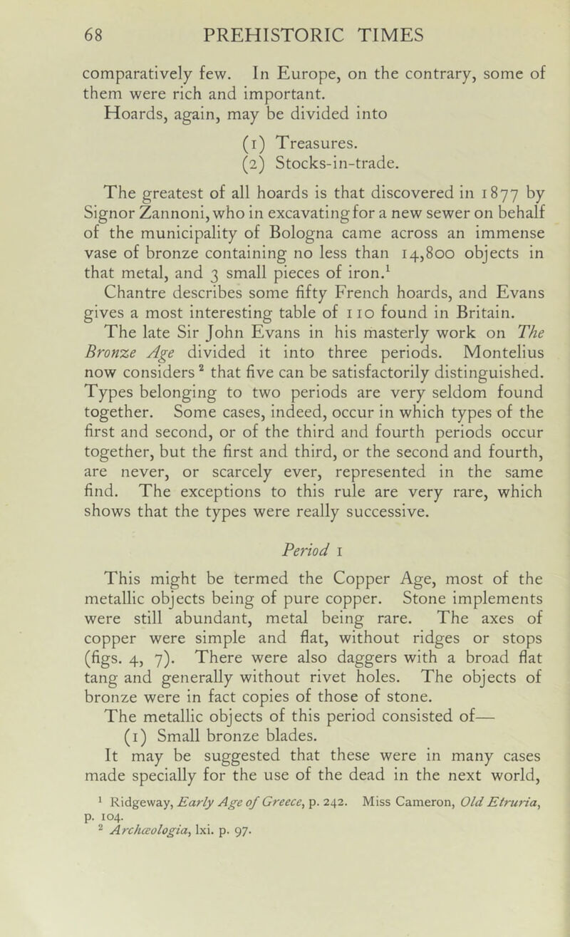 comparatively few. In Europe, on the contrary, some of them were rich and important. Hoards, again, may be divided into (1) Treasures. (2) Stocks-in-trade. The greatest of all hoards is that discovered in 1877 by Signor Zannoni, who in excavating for a new sewer on behalf of the municipality of Bologna came across an immense vase of bronze containing no less than 14,800 objects in that metal, and 3 small pieces of iron.^ Chantre describes some fifty French hoards, and Evans gives a most interesting table of 110 found in Britain, The late Sir John Evans in his masterly work on The Bronze Age divided it into three periods. Montelius now considers’^ that five can be satisfactorily distinguished. Types belonging to two periods are very seldom found together. Some cases, indeed, occur in which types of the first and second, or of the third and fourth periods occur together, but the first and third, or the second and fourth, are never, or scarcely ever, represented in the same find. The exceptions to this rule are very rare, which shows that the types were really successive. Period i This might be termed the Copper Age, most of the metallic objects being of pure copper. Stone implements were still abundant, metal being rare. The axes of copper were simple and flat, without ridges or stops (figs. 4, 7). There were also daggers with a broad flat tang and generally without rivet holes. The objects of bronze were in fact copies of those of stone. The metallic objects of this period consisted of— (i) Small bronze blades. It may be suggested that these were in many cases made specially for the use of the dead In the next world, * Ridgeway, Early Age of Greece^ p. 242. Miss Cameron, Old Etruria, p. 104. ^ Archceologia, Ixi. p. 97.