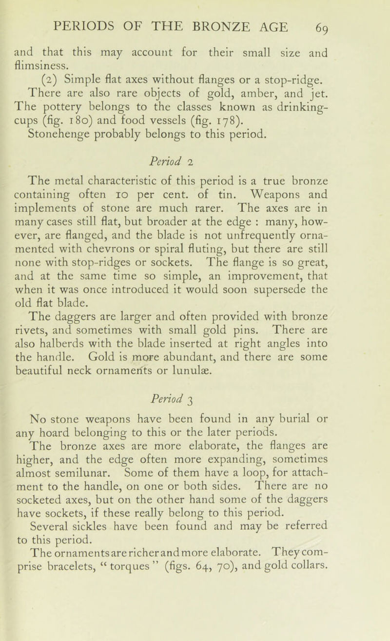 and that this may account for their small size and flimsiness. (2) Simple flat axes without flanges or a stop-ridge. There are also rare objects of gold, amber, and jet. The pottery belongs to the classes known as drinking- cups (fig. 180) and food vessels (fig. 178). Stonehenge probably belongs to this period. Period 1 The metal characteristic of this period is a true bronze containing often 10 per cent, of tin. Weapons and implements of stone are much rarer. The axes are in many cases still flat, but broader at the edge : many, how- ever, are flanged, and the blade is not unfrequently orna- mented with chevrons or spiral fluting, but there are still none with stop-ridges or sockets. The flange is so great, and at the same time so simple, an improvement, that when it was once introduced it would soon supersede the old flat blade. The daggers are larger and often provided with bronze rivets, and sometimes with small gold pins. There are also halberds with the blade inserted at right angles into the handle. Gold is more abundant, and there are some beautiful neck ornaments or lunulae. Period 3 No stone weapons have been found in any burial or any hoard belonging to this or the later periods. The bronze axes are more elaborate, the flanges are higher, and the edge often more expanding, sometimes almost semilunar. Some of them have a loop, for attach- ment to the handle, on one or both sides. There are no socketed axes, but on the other hand some of the daggers have sockets, if these really belong to this period. Several sickles have been found and may be referred to this period. The ornaments are richer and more elaborate. They com- prise bracelets, “ torques ” (figs. 64, 70), and gold collars.