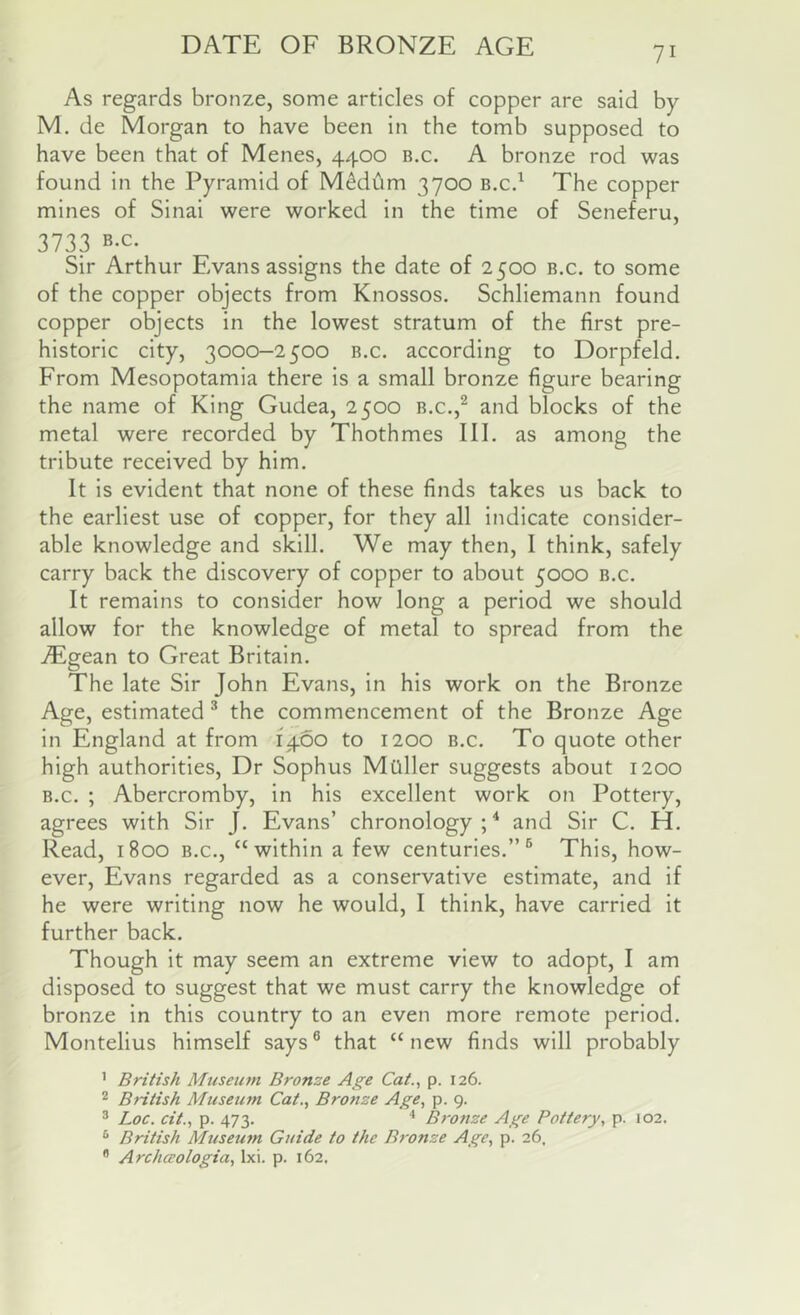 DATE OF BRONZE AGE As regards bronze, some articles of copper are said by M. de Morgan to have been in the tomb supposed to have been that of Menes, 4400 b.c. A bronze rod was found in the Pyramid of M^ddm 3700 B.cd The copper mines of Sinai were worked in the time of Seneferu, 3733 B.c. Sir Arthur Evans assigns the date of 2500 b.c. to some of the copper objects from Knossos. Schliemann found copper objects in the lowest stratum of the first pre- historic city, 3000-2500 B.c. according to Dorpfeld. From Mesopotamia there is a small bronze figure bearing the name of King Gudea, 2500 b.c.,^ and blocks of the metal were recorded by Thothmes III. as among the tribute received by him. It is evident that none of these finds takes us back to the earliest use of copper, for they all indicate consider- able knowledge and skill. We may then, I think, safely carry back the discovery of copper to about 5000 b.c. It remains to consider how long a period we should allow for the knowledge of metal to spread from the AEgean to Great Britain. The late Sir John Evans, in his work on the Bronze Age, estimated ® the commencement of the Bronze Age in England at from 1460 to 1200 b.c. To quote other high authorities. Dr Sophus Mailer suggests about 1200 B.c. ; Abercromby, in his excellent work on Pottery, agrees with Sir J. Evans’ chronology ; * and Sir C. H. Read, 1800 b.c., “within a few centuries.”® This, how- ever, Evans regarded as a conservative estimate, and if he were writing now he would, I think, have carried it further back. Though it may seem an extreme view to adopt, I am disposed to suggest that we must carry the knowledge of bronze in this country to an even more remote period. Montelius himself says® that “new finds will probably ’ British Museum Bronze Age Cat., p. 126. ® British Museum Cat., Bronze Age, p. 9. ® Loc. cit., p. 473. ^ B7'onze Age Pottery, p. 102. British Mtiseutn Guide to the Bronze Age, p. 26, ^ Archceologia, Ixi. p. 162.