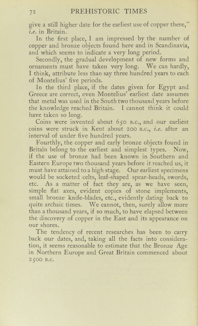 give a still higher date for the earliest use of copper there,” i.e. in Britain. In the first place, I am impressed by the number of copper and bronze objects found here and in Scandinavia, and which seems to indicate a very long period. Secondly, the gradual development of new forms and ornaments must have taken very long. We can hardly, I think, attribute less than say three hundred years to each of Montelius’ five periods. In the third place, if the dates given for Egypt and Greece are correct, even Montelius’ earliest date assumes that metal was used in the South two thousand years before the knowledge reached Britain. I cannot think it could have taken so long. Coins were invented about 650 b.c., and our earliest coins were struck in Kent about 200 b.c., i.e. after an interval of under five hundred years. Fourthly, the copper and early bronze objects found in Britain belong to the earliest and simplest types. Now, if the use of bronze had been known in Southern and Eastern Europe two thousand years before it reached us, it must have attained to a high stage. Our earliest specimens would be socketed celts, leaf-shaped spear-heads, swords, etc. As a matter of fact they are, as we have seen, simple flat axes, evident copies of stone implements, small bronze knife-blades, etc., evidently dating back to quite archaic times. We cannot, then, surely allow more than a thousand years, if so much, to have elapsed between the discovery of copper in the East and its appearance on our shores. The tendency of recent researches has been to carry back our dates, and, taking all the facts into considera- tion, it seems reasonable to estimate that the Bronze Age in Northern Europe and Great Britain commenced about 2500 B.c.
