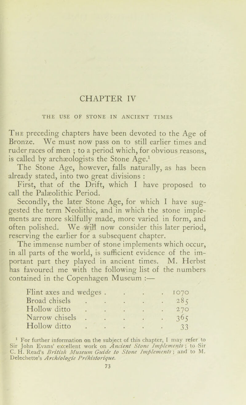 CHAPTER IV THE USE OF STONE IN ANCIENT TIMES The preceding chapters have been devoted to the Age of Bronze. We must now pass on to still earlier times and ruder races of men ; to a period which, for obvious reasons, is called by archieologists the Stone Age.^ The Stone Age, however, falls naturally, as has been already stated, into two great divisions : First, that of the Drift, which I have proposed to call the Palaeolithic Period. Secondly, the later Stone Age, for which I have sug- gested the term Neolithic, and in which the stone imple- ments are more skilfully made, more varied in form, and often polished. We will now consider this later period, reserving the earlier for a subsequent chapter. The immense number of stone implements which occur, in all parts of the world, is sufficient evidence of the im- portant part they played in ancient times. M. Herbst has favoured me with the following list of the numbers contained in the Copenhagen Museum :— Flint axes and wedges .... 1070 Broad chisels . . . . .285 Hollow ditto ..... 270 Narrow chisels . . . . *365 Hollow ditto ..... 33 ' For further information on the subject of this chapter, I may refer to Sir John Evans’ ejtcellent work on Ancient Stone hnplements ; to Sir C. H. Read’s British Museum Guide to Stone fmpleinents •, and to M. Delechette’s Archiologie PrBiistorique.